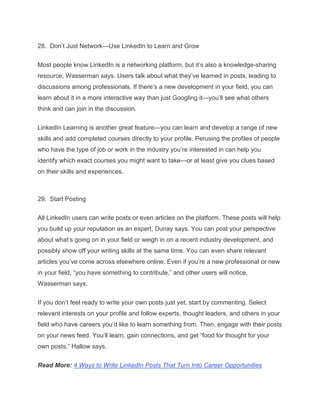28. Don’t Just Network—Use LinkedIn to Learn and Grow
Most people know LinkedIn is a networking platform, but it’s also a knowledge-sharing
resource, Wasserman says. Users talk about what they’ve learned in posts, leading to
discussions among professionals. If there’s a new development in your field, you can
learn about it in a more interactive way than just Googling it—you’ll see what others
think and can join in the discussion.
LinkedIn Learning is another great feature—you can learn and develop a range of new
skills and add completed courses directly to your profile. Perusing the profiles of people
who have the type of job or work in the industry you’re interested in can help you
identify which exact courses you might want to take—or at least give you clues based
on their skills and experiences.
29. Start Posting
All LinkedIn users can write posts or even articles on the platform. These posts will help
you build up your reputation as an expert, Dunay says. You can post your perspective
about what’s going on in your field or weigh in on a recent industry development, and
possibly show off your writing skills at the same time. You can even share relevant
articles you’ve come across elsewhere online. Even if you’re a new professional or new
in your field, “you have something to contribute,” and other users will notice,
Wasserman says.
If you don’t feel ready to write your own posts just yet, start by commenting. Select
relevant interests on your profile and follow experts, thought leaders, and others in your
field who have careers you’d like to learn something from. Then, engage with their posts
on your news feed. You’ll learn, gain connections, and get “food for thought for your
own posts,” Hallow says.
Read More: 4 Ways to Write LinkedIn Posts That Turn Into Career Opportunities
 