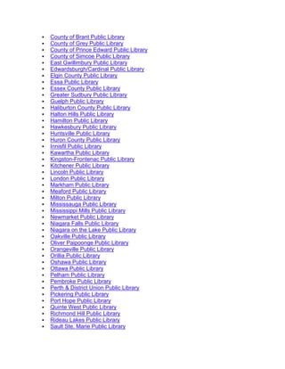  County of Brant Public Library
 County of Grey Public Library
 County of Prince Edward Public Library
 County of Simcoe Public Library
 East Gwillimbury Public Library
 Edwardsburgh/Cardinal Public Library
 Elgin County Public Library
 Essa Public Library
 Essex County Public Library
 Greater Sudbury Public Library
 Guelph Public Library
 Haliburton County Public Library
 Halton Hills Public Library
 Hamilton Public Library
 Hawkesbury Public Library
 Huntsville Public Library
 Huron County Public Library
 Innisfil Public Library
 Kawartha Public Library
 Kingston-Frontenac Public Library
 Kitchener Public Library
 Lincoln Public Library
 London Public Library
 Markham Public Library
 Meaford Public Library
 Milton Public Library
 Mississauga Public Library
 Mississippi Mills Public Library
 Newmarket Public Library
 Niagara Falls Public Library
 Niagara on the Lake Public Library
 Oakville Public Library
 Oliver Paipoonge Public Library
 Orangeville Public Library
 Orillia Public Library
 Oshawa Public Library
 Ottawa Public Library
 Pelham Public Library
 Pembroke Public Library
 Perth & District Union Public Library
 Pickering Public Library
 Port Hope Public Library
 Quinte West Public Library
 Richmond Hill Public Library
 Rideau Lakes Public Library
 Sault Ste. Marie Public Library
 