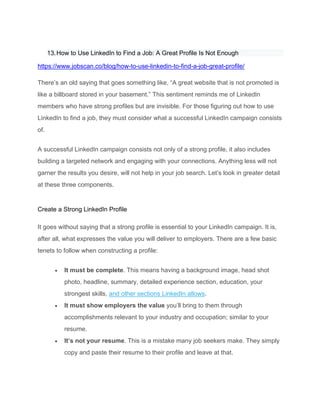 13.How to Use LinkedIn to Find a Job: A Great Profile Is Not Enough
https://www.jobscan.co/blog/how-to-use-linkedin-to-find-a-job-great-profile/
There’s an old saying that goes something like, “A great website that is not promoted is
like a billboard stored in your basement.” This sentiment reminds me of LinkedIn
members who have strong profiles but are invisible. For those figuring out how to use
LinkedIn to find a job, they must consider what a successful LinkedIn campaign consists
of.
A successful LinkedIn campaign consists not only of a strong profile, it also includes
building a targeted network and engaging with your connections. Anything less will not
garner the results you desire, will not help in your job search. Let’s look in greater detail
at these three components.
Create a Strong LinkedIn Profile
It goes without saying that a strong profile is essential to your LinkedIn campaign. It is,
after all, what expresses the value you will deliver to employers. There are a few basic
tenets to follow when constructing a profile:
• It must be complete. This means having a background image, head shot
photo, headline, summary, detailed experience section, education, your
strongest skills, and other sections LinkedIn allows.
• It must show employers the value you’ll bring to them through
accomplishments relevant to your industry and occupation; similar to your
resume.
• It’s not your resume. This is a mistake many job seekers make. They simply
copy and paste their resume to their profile and leave at that.
 