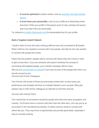 • It must be optimized to attract visitors, such as recruiters, through LinkedIn
Search.
• It must show your personality. Look at your profile as a networking online
document. Write your profile in first-person point of view; perhaps 3rd person
only if you feel it fits your personality.
Try Jobscan’s LinkedIn Optimization tool for personalized tips for your profile.
Build a Targeted LinkedIn Network
I recall a client of mine who had a strong profile but was only connected to 80 people.
When I told her she needed to connect with more people, she told me she only wanted
to connect with people she knows.
Herein lies the problem: people need to connect with others they don’t know in order
to get to know them. If you are someone who doesn’t embrace the concept of
connecting with targeted people, your LinkedIn campaign will be a bust.
Who do you connect with on LinkedIn? Let’s look at some of the people with whom you
should connect by tier:
Connect with Former Colleagues
Your first tier will consist of those you previously worked with, as they know your
performance and probably will have an invested interest in your success. Many job
seekers rely on their former colleagues as referrals to land their next job.
Connect with Industry Peers
Your second tier of connections should be people who share the same occupation and
industry. You’ll have more in common with them than the other tiers. Let’s say you’re an
accountant in the manufacturing industry. It makes common sense to connect with
others like you. They may know of opportunities and provide great leads, especially if
they’re currently working.
 
