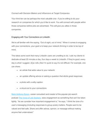 Connect with Decision Makers and Influencers at Target Companies
Your third tier can be perhaps the most valuable one– if you’re willing to do your
research on companies for which you’d like to work. You will connect with people within
those companies before jobs are advertised. This will give you allies in those
companies.
Engaging with Your Connections on LinkedIn
We’re all familiar with the saying, “Out of sight, out of mind.” When it comes to engaging
with your connections, your goal is to keep your network thriving in order to be top of
mind.
This takes some work that many LinkedIn users are unwilling to do. I ask my clients to
dedicate at least 20 minutes a day, four days a week to LinkedIn. If they’re good, every
day is what I suggest. (Eye rolls.) But I’m quick to say it’s not difficult. For example, one
can share:
• an article that adds value to your network
• an update offering advice or asking a question that elicits great responses
• a photo with a witty caption
• a shout-out to your connections
Mark Anthony Dyson, career consultant and creator of the popular job search
podcast The Voice of Job Seekers, sees engagement as something that can’t be taken
lightly. “As we consider how important engagement is,” he says, “I think the tone of a
user’s messaging (including responses to group posts) matters. People want to be
valued and feel safe. Share and offer advice, opinion, or message without making
anyone feel undervalued.”
 