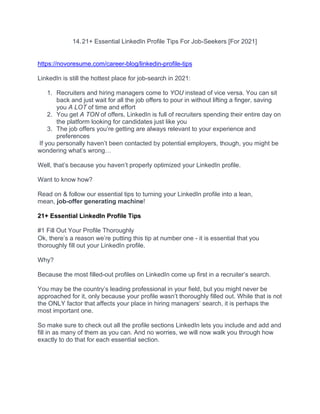 14.21+ Essential LinkedIn Profile Tips For Job-Seekers [For 2021]
https://novoresume.com/career-blog/linkedin-profile-tips
LinkedIn is still the hottest place for job-search in 2021:
1. Recruiters and hiring managers come to YOU instead of vice versa. You can sit
back and just wait for all the job offers to pour in without lifting a finger, saving
you A LOT of time and effort
2. You get A TON of offers, LinkedIn is full of recruiters spending their entire day on
the platform looking for candidates just like you
3. The job offers you’re getting are always relevant to your experience and
preferences
If you personally haven’t been contacted by potential employers, though, you might be
wondering what’s wrong…
Well, that’s because you haven’t properly optimized your LinkedIn profile.
Want to know how?
Read on & follow our essential tips to turning your LinkedIn profile into a lean,
mean, job-offer generating machine!
21+ Essential LinkedIn Profile Tips
#1 Fill Out Your Profile Thoroughly
Ok, there’s a reason we’re putting this tip at number one - it is essential that you
thoroughly fill out your LinkedIn profile.
Why?
Because the most filled-out profiles on LinkedIn come up first in a recruiter’s search.
You may be the country’s leading professional in your field, but you might never be
approached for it, only because your profile wasn’t thoroughly filled out. While that is not
the ONLY factor that affects your place in hiring managers’ search, it is perhaps the
most important one.
So make sure to check out all the profile sections LinkedIn lets you include and add and
fill in as many of them as you can. And no worries, we will now walk you through how
exactly to do that for each essential section.
 
