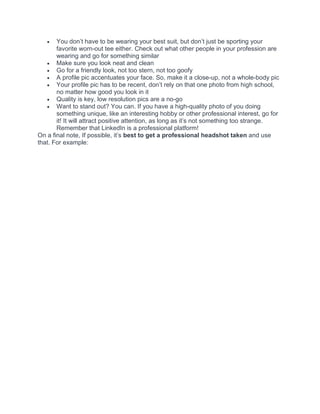 • You don’t have to be wearing your best suit, but don’t just be sporting your
favorite worn-out tee either. Check out what other people in your profession are
wearing and go for something similar
• Make sure you look neat and clean
• Go for a friendly look, not too stern, not too goofy
• A profile pic accentuates your face. So, make it a close-up, not a whole-body pic
• Your profile pic has to be recent, don’t rely on that one photo from high school,
no matter how good you look in it
• Quality is key, low resolution pics are a no-go
• Want to stand out? You can. If you have a high-quality photo of you doing
something unique, like an interesting hobby or other professional interest, go for
it! It will attract positive attention, as long as it’s not something too strange.
Remember that LinkedIn is a professional platform!
On a final note, If possible, it’s best to get a professional headshot taken and use
that. For example:
 
