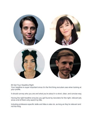 #4 Get Your Headline Right
Your headline is super important since it’s the first thing recruiters see when looking at
your profile.
It should convey who you are and what you’re about in a short, clear, and concise way.
Having the right headline ensures you get found by recruiters for the right, relevant job,
since a lot of them only search by title.
Including profession-specific skills and titles is also ok, as long as they’re relevant and
not too long.
 