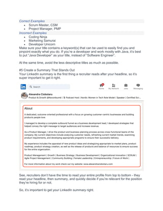 Correct Examples
• Scrum Master, CSM
• Project Manager, PMP
Incorrect Examples
• Coding Ninja
• Marketing Samurai
• Developer Unicorn
Make sure your title contains a keyword(s) that can be used to easily find you and
pinpoint exactly what you do. If you’re a developer and work mostly with Java, it’s best
to put “Java Developer” as your title, instead of “Software Engineer”.
At the same time, avoid the less descriptive titles as much as possible.
#5 Create a Summary That Stands Out
Your LinkedIn summary is the first thing a recruiter reads after your headline, so it’s
super important to get it right.
See, recruiters don’t have the time to read your entire profile from top to bottom - they
read your headline, then summary, and quickly decide if you’re relevant for the position
they’re hiring for or not.
So, it’s important to get your LinkedIn summary right.
 