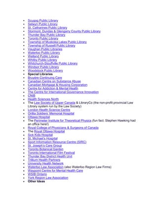  Scugog Public Library
 Selwyn Public Library
 St. Catharines Public Library
 Stormont, Dundas & Glengarry County Public Library
 Thunder Bay Public Library
 Toronto Public Library
 Township of Muskoka Lakes Public Library
 Township of Russell Public Library
 Vaughan Public Libraries
 Waterloo Public Library
 Welland Public Library
 Whitby Public Library
 Whitchurch-Stouffville Public Library
 Windsor Public Library
 Woodstock Public Library
 Special Libraries
 Bruyère Continuing Care
 Canadian Centre on Substance Abuse
 Canadian Mortgage & Housing Corporation
 Centre for Addiction & Mental Health
• The Centre for International Governance Innovation
• CNIB
• Health Sciences North
• The Law Society of Upper Canada & LibraryCo (the non-profit provincial Law
Library system run by the Law Society)
• London Health Science Centre
• Orillia Soldiers’ Memorial Hospital
• Ottawa Hospital
• The Perimeter Institute for Theoretical Physics (fun fact: Stephen Hawking had
an office here!)
• Royal College of Physicians & Surgeons of Canada
• The Royal Ottawa Hospital
• Sick Kids Hospital
• St. Michael’s Hospital
• Sport Information Resource Centre (SIRC)
• St. Joseph’s Care Group
• Toronto Botanical Garden
• Toronto International Film Festival
• Thunder Bay District Health Unit
• Trillium Health Partners
• University Health Network
• Waterloo Law Association (also Waterloo Region Law Firms)
• Waypoint Centre for Mental Health Care
• WSIB Ontario
• York Region Law Association
• Other Ideas
 
