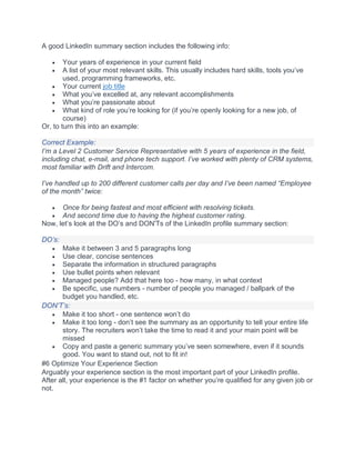 A good LinkedIn summary section includes the following info:
• Your years of experience in your current field
• A list of your most relevant skills. This usually includes hard skills, tools you’ve
used, programming frameworks, etc.
• Your current job title
• What you’ve excelled at, any relevant accomplishments
• What you’re passionate about
• What kind of role you’re looking for (if you’re openly looking for a new job, of
course)
Or, to turn this into an example:
Correct Example:
I’m a Level 2 Customer Service Representative with 5 years of experience in the field,
including chat, e-mail, and phone tech support. I’ve worked with plenty of CRM systems,
most familiar with Drift and Intercom.
I’ve handled up to 200 different customer calls per day and I’ve been named “Employee
of the month” twice:
• Once for being fastest and most efficient with resolving tickets.
• And second time due to having the highest customer rating.
Now, let’s look at the DO’s and DON'Ts of the LinkedIn profile summary section:
DO’s:
• Make it between 3 and 5 paragraphs long
• Use clear, concise sentences
• Separate the information in structured paragraphs
• Use bullet points when relevant
• Managed people? Add that here too - how many, in what context
• Be specific, use numbers - number of people you managed / ballpark of the
budget you handled, etc.
DON’T’s:
• Make it too short - one sentence won’t do
• Make it too long - don’t see the summary as an opportunity to tell your entire life
story. The recruiters won’t take the time to read it and your main point will be
missed
• Copy and paste a generic summary you’ve seen somewhere, even if it sounds
good. You want to stand out, not to fit in!
#6 Optimize Your Experience Section
Arguably your experience section is the most important part of your LinkedIn profile.
After all, your experience is the #1 factor on whether you’re qualified for any given job or
not.
 