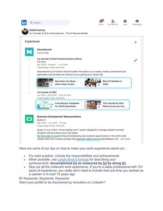 Here are some of our tips on how to make your work experience stand out…
• For each position, include the responsibilities and achievements
• When possible, use Laszlo Bock’s formula for describing your
achievements: Accomplished [x] as measured by [y] by doing [z].
• Skip out all the irrelevant work experience. If you’re a sales professional with 10+
years of experience, you really don’t need to include that one time you worked as
a cashier in K-mart 15 years ago
#7 Keywords, Keywords, Keywords
Want your profile to be discovered by recruiters on LinkedIn?
 