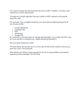 You need to include the right keywords all of your profile - headline, summary, work
experience, and the skills section.
This tells the LinkedIn algorithm that your profile is VERY relevant to the specific
keywords used.
For example, if you do digital marketing, you could add the following keywords all
around your profile:
• Content Marketing
• Facebook Ads
• PPC
• Advertising
• Google Ads
So, whenever a recruiter looks up “Google Ads Specialist,” your profile will STILL pop
up if your job title is unrelated (e.g. “Digital Marketing Specialist”).
Not sure which keywords to add?
The best advice we can give you is to find a job ad that comes closest to the job you
want and “scan” it for keywords.
What stands out? What is being repeated in the list of responsibilities and desired
experience and knowledge? Go off of that.
 