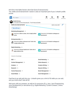 #10 Fill in that Skills Section (And Get Some Endorsements)
The “Skills and Endorsements” section is also an important part of your LinkedIn profile
puzzle.
Feel free to go wild with this one - LinkedIn gives you a limit of 50 skills you can add,
and you know what? Add all 50!
Add every skill you possess, as well as it’s synonyms (E.g. Java, Java Programming,
Java Development) or derivatives (E.g. Digital Marketing, Content Creation, Online
Advertising).
 