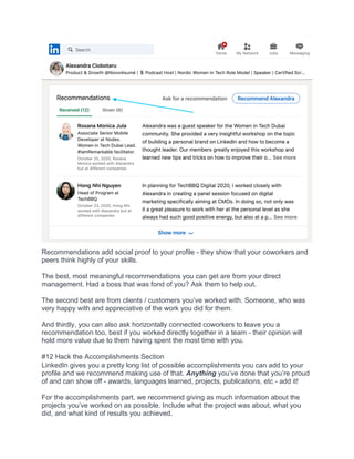 Recommendations add social proof to your profile - they show that your coworkers and
peers think highly of your skills.
The best, most meaningful recommendations you can get are from your direct
management. Had a boss that was fond of you? Ask them to help out.
The second best are from clients / customers you’ve worked with. Someone, who was
very happy with and appreciative of the work you did for them.
And thirdly, you can also ask horizontally connected coworkers to leave you a
recommendation too, best if you worked directly together in a team - their opinion will
hold more value due to them having spent the most time with you.
#12 Hack the Accomplishments Section
LinkedIn gives you a pretty long list of possible accomplishments you can add to your
profile and we recommend making use of that. Anything you’ve done that you’re proud
of and can show off - awards, languages learned, projects, publications, etc - add it!
For the accomplishments part, we recommend giving as much information about the
projects you’ve worked on as possible. Include what the project was about, what you
did, and what kind of results you achieved.
 