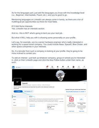 As for the languages part, just add the languages you know with the knowledge level
(i.e., Beginner, Intermediate, Fluent, etc.), and you’re good to go.
Mentioning languages on LinkedIn can always come in handy, as there are a ton of
multilingual job opportunities out there for most fields.
#13 Add Some Interests
Yes, LinkedIn has an interests section.
And no - this is NOT what’s going to land you your next job.
But what it WILL help you with is showing some personality on your profile.
Let’s say, for example, you’re a senior hardware engineer who’s really interested in
working for a space travel company. You could include Nasa, SpaceX, Blue Ocean, and
other space companies in your interests.
So, if a recruiter from such a company is looking at your profile, they’re going to be
more inclined to contact you.
To add an interest - just look up whatever company, group or school you’re interested
in, click on their LinkedIn page and click the blue Follow button under their name, as
such:
 