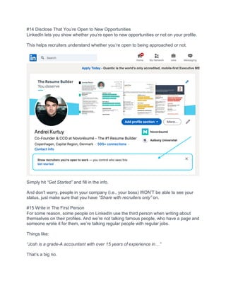 #14 Disclose That You’re Open to New Opportunities
LinkedIn lets you show whether you’re open to new opportunities or not on your profile.
This helps recruiters understand whether you’re open to being approached or not.
Simply hit “Get Started” and fill in the info.
And don’t worry, people in your company (i.e., your boss) WON’T be able to see your
status, just make sure that you have “Share with recruiters only” on.
#15 Write in The First Person
For some reason, some people on LinkedIn use the third person when writing about
themselves on their profiles. And we’re not talking famous people, who have a page and
someone wrote it for them, we’re talking regular people with regular jobs.
Things like:
“Josh is a grade-A accountant with over 15 years of experience in…”
That’s a big no.
 
