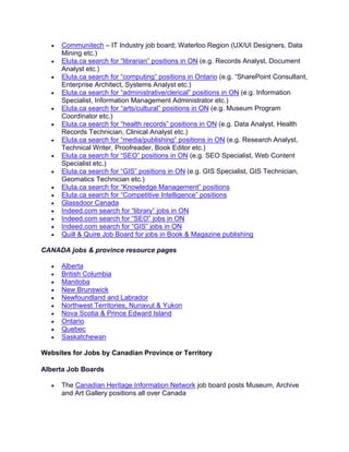 • Communitech – IT Industry job board; Waterloo Region (UX/UI Designers, Data
Mining etc.)
• Eluta.ca search for “librarian” positions in ON (e.g. Records Analyst, Document
Analyst etc.)
• Eluta.ca search for “computing” positions in Ontario (e.g. “SharePoint Consultant,
Enterprise Architect, Systems Analyst etc.)
• Eluta.ca search for “administrative/clerical” positions in ON (e.g. Information
Specialist, Information Management Administrator etc.)
• Eluta.ca search for “arts/cultural” positions in ON (e.g. Museum Program
Coordinator etc.)
• Eluta.ca search for “health records” positions in ON (e.g. Data Analyst, Health
Records Technician, Clinical Analyst etc.)
• Eluta.ca search for “media/publishing” positions in ON (e.g. Research Analyst,
Technical Writer, Proofreader, Book Editor etc.)
• Eluta.ca search for “SEO” positions in ON (e.g. SEO Specialist, Web Content
Specialist etc.)
• Eluta.ca search for “GIS” positions in ON (e.g. GIS Specialist, GIS Technician,
Geomatics Technician etc.)
• Eluta.ca search for “Knowledge Management” positions
• Eluta.ca search for “Competitive Intelligence” positions
• Glassdoor Canada
• Indeed.com search for “library” jobs in ON
• Indeed.com search for “SEO” jobs in ON
• Indeed.com search for “GIS” jobs in ON
• Quill & Quire Job Board for jobs in Book & Magazine publishing
CANADA jobs & province resource pages
• Alberta
• British Columbia
• Manitoba
• New Brunswick
• Newfoundland and Labrador
• Northwest Territories, Nunavut & Yukon
• Nova Scotia & Prince Edward Island
• Ontario
• Quebec
• Saskatchewan
Websites for Jobs by Canadian Province or Territory
Alberta Job Boards
• The Canadian Heritage Information Network job board posts Museum, Archive
and Art Gallery positions all over Canada
 