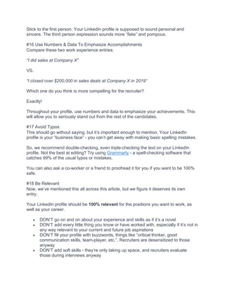 Stick to the first person. Your LinkedIn profile is supposed to sound personal and
sincere. The third person expression sounds more “fake” and pompous.
#16 Use Numbers & Data To Emphasize Accomplishments
Compare these two work experience entries:
“I did sales at Company X”
VS.
“I closed over $200,000 in sales deals at Company X in 2019”
Which one do you think is more compelling for the recruiter?
Exactly!
Throughout your profile, use numbers and data to emphasize your achievements. This
will allow you to seriously stand out from the rest of the candidates.
#17 Avoid Typos
This should go without saying, but it’s important enough to mention. Your LinkedIn
profile is your “business face” - you can’t get away with making basic spelling mistakes.
So, we recommend double-checking, even triple-checking the text on your LinkedIn
profile. Not the best at editing? Try using Grammarly - a spell-checking software that
catches 99% of the usual typos or mistakes.
You can also ask a co-worker or a friend to proofread it for you if you want to be 100%
safe.
#18 Be Relevant
Now, we’ve mentioned this all across this article, but we figure it deserves its own
entry.
Your LinkedIn profile should be 100% relevant for the positions you want to work, as
well as your career.
• DON’T go on and on about your experience and skills as if it’s a novel
• DON’T add every little thing you know or have worked with, especially if it’s not in
any way relevant to your current and future job aspirations
• DON’T fill your profile with buzzwords, things like “critical thinker, good
communication skills, team-player, etc.”. Recruiters are desensitized to those
anyway
• DON’T add soft skills - they’re only taking up space, and recruiters evaluate
those during interviews anyway
 