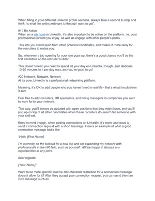 When filling in your different LinkedIn profile sections, always take a second to stop and
think “is what I’m writing relevant to the job I want to get”.
#19 Be Active
When on a job hunt on LinkedIn, it’s also important to be active on the platform. I.e. post
professional content you enjoy, as well as engage with other people’s posts.
This lets you stand apart from other potential candidates, and makes it more likely for
the recruiters to notice you.
So, whenever a job opening for your role pops up, there’s a good chance you’ll be the
first candidate on the recruiter’s radar!
This doesn’t mean you need to spend all your day on LinkedIn, though. Just dedicate
10-20 minutes to it per day max, and you’re good to go!
#20 Network, Network, Network
At its core, LinkedIn is a professional networking platform.
Meaning, it’s OK to add people who you haven’t met in real life - that’s what the platform
is for!
Feel free to add recruiters, HR specialists, and hiring managers in companies you want
to work for to your network.
This way, you’ll always be updated with open positions that they might have, and you’ll
pop up on top of all other candidates when these recruiters do search for someone with
your skill-set.
Keep in mind though, when adding connections on LinkedIn, it’s more courteous to
send a connection request with a short message. Here’s an example of what a good
connection message looks like:
“Hello [First Name],
I’m currently on the lookout for a new job and am expanding my network with
professionals in the HR field, such as yourself. Will be happy to discuss any
opportunities at any point.
Best regards,
[Your Name]”
Want to be more specific, but the 300 character restriction for a connection message
doesn’t allow for it? After they accept your connection request, you can send them an
intro message such as:
 
