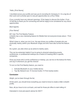 “Hello, [First Name],
I stumbled across your profile and saw you’re recruiting for Company X. I’m a big fan of
their work and currently open to new job opportunities as a [Your Role].
If you currently have any relevant openings, I’ll be happy to discuss this further. If not,
I’d still like to thank you for connecting and will be happy to be considered for any future
opportunities.
Best regards,
[Your Name]”
#21 Use The Find Nearby Feature
LinkedIn has a very interesting feature for Mobile that not everyone knows about - “Find
Nearby.”
What it does is, when you turn it on, the app shows you profiles of people who are
physically nearby (within your Bluetooth range) and who have also turned the feature
on.
As a given, you also show up as active to nearby users.
This can be extremely helpful if you’re going to physical networking events,
conferences, or professional meetups as a means of meeting HRs in specific
companies.
Once you know who’s at the conference or meetup, you can be on the lookout for them,
and say hi whenever you get the chance!
To turn on the Find Nearby feature, you need to:
• Activate Bluetooth on your mobile device.
• Tap My Network icon ➜ Connect button ➜ Find nearby button.
Conclusion
Alright, you’ve been through the list.
At this point, you should know everything you need to know to create a killer LinkedIn
profile.
Now, all you have to do is sit back, and wait for those job offers to start rolling in!
Interested in more job-search advice for 2021?
 