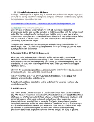 15. 15LinkedInTipstoImproveYourJobSearch
Having a LinkedIn profile is a great way to network with professionals as you begin your
job hunt, but having an unfinished or poorly compiled profile can send the wrong signals
to recruiters and potential employers.
https://www.cio.com/article/2392414/15-linkedin-tips-to-improve-your-job-search.html
By Rich Hein Senior Managing Editor, CIO
LinkedIn is an invaluable social network for both job hunters and seasoned
professionals, but it's also used by recruiters to find the candidate with the perfect mix of
skills. The right LinkedIn profile can boost your visibility, improve your overall Web
presence and strengthen your professional brand. Consider it your online resume, being
that it contains all of the information from your resume plus a healthy splash of
personality, if you've done it right.
Using LinkedIn strategically can help give you an edge over your competition. But
where do you start? CIO.com has put together this list of tips to help you get the most
out of your LinkedIn experience.
1. Temporarily Shut Off Activity Broadcasts
When you make a change to your LinkedIn profile, such as adding a past work
experience, LinkedIn broadcasts this activity to your connections' streams. If you don't
want people to see that you are updating your profile, you need to temporarily shut off
this feature. To start, click on Settings from the menu under your name in the upper
right-hand corner.
[ Beware the 9 warning signs of bad IT architecture and see why these 10 old-school IT
principles still rule. | Sign up for CIO newsletters. ]
In the "Profile" tab, click "Turn on/off your activity broadcasts." In the popup that
appears, uncheck the box and click save.
Note: Don't forget to go back to this setting and check the box once you have fully
updated your profile.
2. Add Keywords
In a Forbes article, General Manager of Lock Search Group, Peter Zukow had this to
say, "We have 35 recruitment consultants" "Different recruiters have adapted to different
strategies but all of our consultants have adapted LinkedIn." Recruiters, employers and
school admissions officers search through LinkedIn and other career sites using
keywords to target potential hires or students. That's why keywords are important
throughout your entire profile, but especially in the "Specialties" section. That's why you
should invest some time to choose your keywords. Think here about what terms might
be important to potential employers. To boost your chances of being found by
prospective companies, align your keywords with the role you are trying to get into.
 
