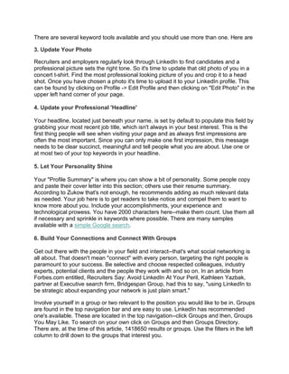 There are several keyword tools available and you should use more than one. Here are
3. Update Your Photo
Recruiters and employers regularly look through LinkedIn to find candidates and a
professional picture sets the right tone. So it's time to update that old photo of you in a
concert t-shirt. Find the most professional looking picture of you and crop it to a head
shot. Once you have chosen a photo it's time to upload it to your LinkedIn profile. This
can be found by clicking on Profile -> Edit Profile and then clicking on "Edit Photo" in the
upper left hand corner of your page.
4. Update your Professional 'Headline'
Your headline, located just beneath your name, is set by default to populate this field by
grabbing your most recent job title, which isn't always in your best interest. This is the
first thing people will see when visiting your page and as always first impressions are
often the most important. Since you can only make one first impression, this message
needs to be clear succinct, meaningful and tell people what you are about. Use one or
at most two of your top keywords in your headline.
5. Let Your Personality Shine
Your "Profile Summary" is where you can show a bit of personality. Some people copy
and paste their cover letter into this section; others use their resume summary.
According to Zukow that's not enough, he recommends adding as much relevant data
as needed. Your job here is to get readers to take notice and compel them to want to
know more about you. Include your accomplishments, your experience and
technological prowess. You have 2000 characters here--make them count. Use them all
if necessary and sprinkle in keywords where possible. There are many samples
available with a simple Google search.
6. Build Your Connections and Connect With Groups
Get out there with the people in your field and interact--that's what social networking is
all about. That doesn't mean "connect" with every person, targeting the right people is
paramount to your success. Be selective and choose respected colleagues, industry
experts, potential clients and the people they work with and so on. In an article from
Forbes.com entitled, Recruiters Say: Avoid LinkedIn At Your Peril, Kathleen Yazbak,
partner at Executive search firm, Bridgespan Group, had this to say, "using LinkedIn to
be strategic about expanding your network is just plain smart."
Involve yourself in a group or two relevant to the position you would like to be in. Groups
are found in the top navigation bar and are easy to use. LinkedIn has recommended
one's available. These are located in the top navigation--click Groups and then, Groups
You May Like. To search on your own click on Groups and then Groups Directory.
There are, at the time of this article, 1418650 results or groups. Use the filters in the left
column to drill down to the groups that interest you.
 