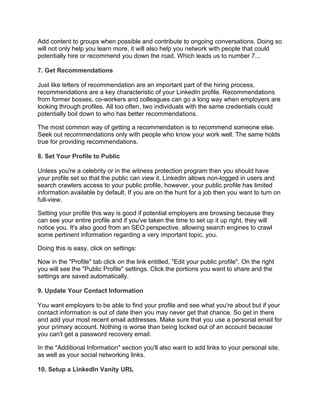 Add content to groups when possible and contribute to ongoing conversations. Doing so
will not only help you learn more, it will also help you network with people that could
potentially hire or recommend you down the road. Which leads us to number 7...
7. Get Recommendations
Just like letters of recommendation are an important part of the hiring process,
recommendations are a key characteristic of your LinkedIn profile. Recommendations
from former bosses, co-workers and colleagues can go a long way when employers are
looking through profiles. All too often, two individuals with the same credentials could
potentially boil down to who has better recommendations.
The most common way of getting a recommendation is to recommend someone else.
Seek out recommendations only with people who know your work well. The same holds
true for providing recommendations.
8. Set Your Profile to Public
Unless you're a celebrity or in the witness protection program then you should have
your profile set so that the public can view it. LinkedIn allows non-logged in users and
search crawlers access to your public profile, however, your public profile has limited
information available by default. If you are on the hunt for a job then you want to turn on
full-view.
Setting your profile this way is good if potential employers are browsing because they
can see your entire profile and if you've taken the time to set up it up right, they will
notice you. It's also good from an SEO perspective, allowing search engines to crawl
some pertinent information regarding a very important topic, you.
Doing this is easy, click on settings:
Now in the "Profile" tab click on the link entitled, "Edit your public profile". On the right
you will see the "Public Profile" settings. Click the portions you want to share and the
settings are saved automatically.
9. Update Your Contact Information
You want employers to be able to find your profile and see what you're about but if your
contact information is out of date then you may never get that chance. So get in there
and add your most recent email addresses. Make sure that you use a personal email for
your primary account. Nothing is worse than being locked out of an account because
you can't get a password recovery email.
In the "Additional Information" section you'll also want to add links to your personal site,
as well as your social networking links.
10. Setup a LinkedIn Vanity URL
 