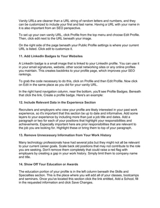 Vanity URLs are cleaner than a URL string of random letters and numbers, and they
can be customized to include your first and last name. Having a URL with your name in
it is also important from an SEO perspective.
To set up your own vanity URL, click Profile from the top menu and choose Edit Profile.
Then, click edit next to the URL beneath your image.
On the right side of the page beneath your Public Profile settings is where your current
URL is listed. Click edit to customize it.
11. Add LinkedIn Badges to Your Websites
A LinkedIn badge is a small image that is linked to your LinkedIn profile. You can use it
in your email signatures, website, other social networking sites or any online profiles
you maintain. This creates backlinks to your profile page, which improves your SEO
rankings.
To grab the code necessary to do this, click on Profile and then Edit Profile. Now click
on Edit in the same place as you did for your vanity URL.
In the right hand navigation column, near the bottom, you'll see Profile Badges. Beneath
that click the link, Create a profile badge. Here's an example:
12. Include Relevant Data in the Experience Section
Recruiters and employers who view your profile are likely interested in your past work
experience, so it's important that this section be up to date and informative. Add some
layers to your experience by including more than just a job title and dates. Add a
paragraph or two for each of your positions that highlight your responsibilities and
achievements. Especially important here are prior responsibilities that are relevant to
the job you are looking for. Highlight these or bring them to top of your paragraph.
13. Remove Unnecessary Information from Your Work History
Many technology professionals have had several jobs but they might not all be relevant
to your current career goals. Scale back old positions that may not contribute to the role
you are seeking. Don't remove them completely that could raise a red flag with
employers by creating a gap in your work history. Simply limit them to company name
and title.
14. Show Off Your Education or Awards
The education portion of your profile is in the left column beneath the Skills and
Specialties section. This is the place where you will add all of your classes, bootcamps
and seminars. Once you've located this section click the link entitled, Add a School, fill
in the requested information and click Save Changes.
 