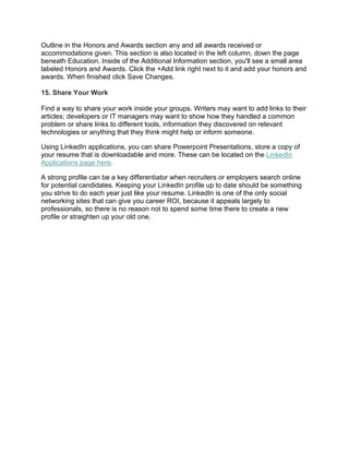 Outline in the Honors and Awards section any and all awards received or
accommodations given. This section is also located in the left column, down the page
beneath Education. Inside of the Additional Information section, you'll see a small area
labeled Honors and Awards. Click the +Add link right next to it and add your honors and
awards. When finished click Save Changes.
15. Share Your Work
Find a way to share your work inside your groups. Writers may want to add links to their
articles; developers or IT managers may want to show how they handled a common
problem or share links to different tools, information they discovered on relevant
technologies or anything that they think might help or inform someone.
Using LinkedIn applications, you can share Powerpoint Presentations, store a copy of
your resume that is downloadable and more. These can be located on the LinkedIn
Applications page here.
A strong profile can be a key differentiator when recruiters or employers search online
for potential candidates. Keeping your LinkedIn profile up to date should be something
you strive to do each year just like your resume. LinkedIn is one of the only social
networking sites that can give you career ROI, because it appeals largely to
professionals, so there is no reason not to spend some time there to create a new
profile or straighten up your old one.
 