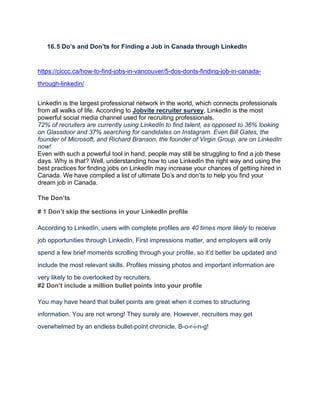 16.5 Do’s and Don’ts for Finding a Job in Canada through LinkedIn
https://ciccc.ca/how-to-find-jobs-in-vancouver/5-dos-donts-finding-job-in-canada-
through-linkedin/
LinkedIn is the largest professional network in the world, which connects professionals
from all walks of life. According to Jobvite recruiter survey, LinkedIn is the most
powerful social media channel used for recruiting professionals.
72% of recruiters are currently using LinkedIn to find talent, as opposed to 36% looking
on Glassdoor and 37% searching for candidates on Instagram. Even Bill Gates, the
founder of Microsoft, and Richard Branson, the founder of Virgin Group, are on LinkedIn
now!
Even with such a powerful tool in hand, people may still be struggling to find a job these
days. Why is that? Well, understanding how to use LinkedIn the right way and using the
best practices for finding jobs on LinkedIn may increase your chances of getting hired in
Canada. We have compiled a list of ultimate Do’s and don’ts to help you find your
dream job in Canada.
The Don’ts
# 1 Don’t skip the sections in your LinkedIn profile
According to LinkedIn, users with complete profiles are 40 times more likely to receive
job opportunities through LinkedIn. First impressions matter, and employers will only
spend a few brief moments scrolling through your profile, so it’d better be updated and
include the most relevant skills. Profiles missing photos and important information are
very likely to be overlooked by recruiters.
#2 Don’t include a million bullet points into your profile
You may have heard that bullet points are great when it comes to structuring
information. You are not wrong! They surely are. However, recruiters may get
overwhelmed by an endless bullet-point chronicle. B-o-r-i-n-g!
 