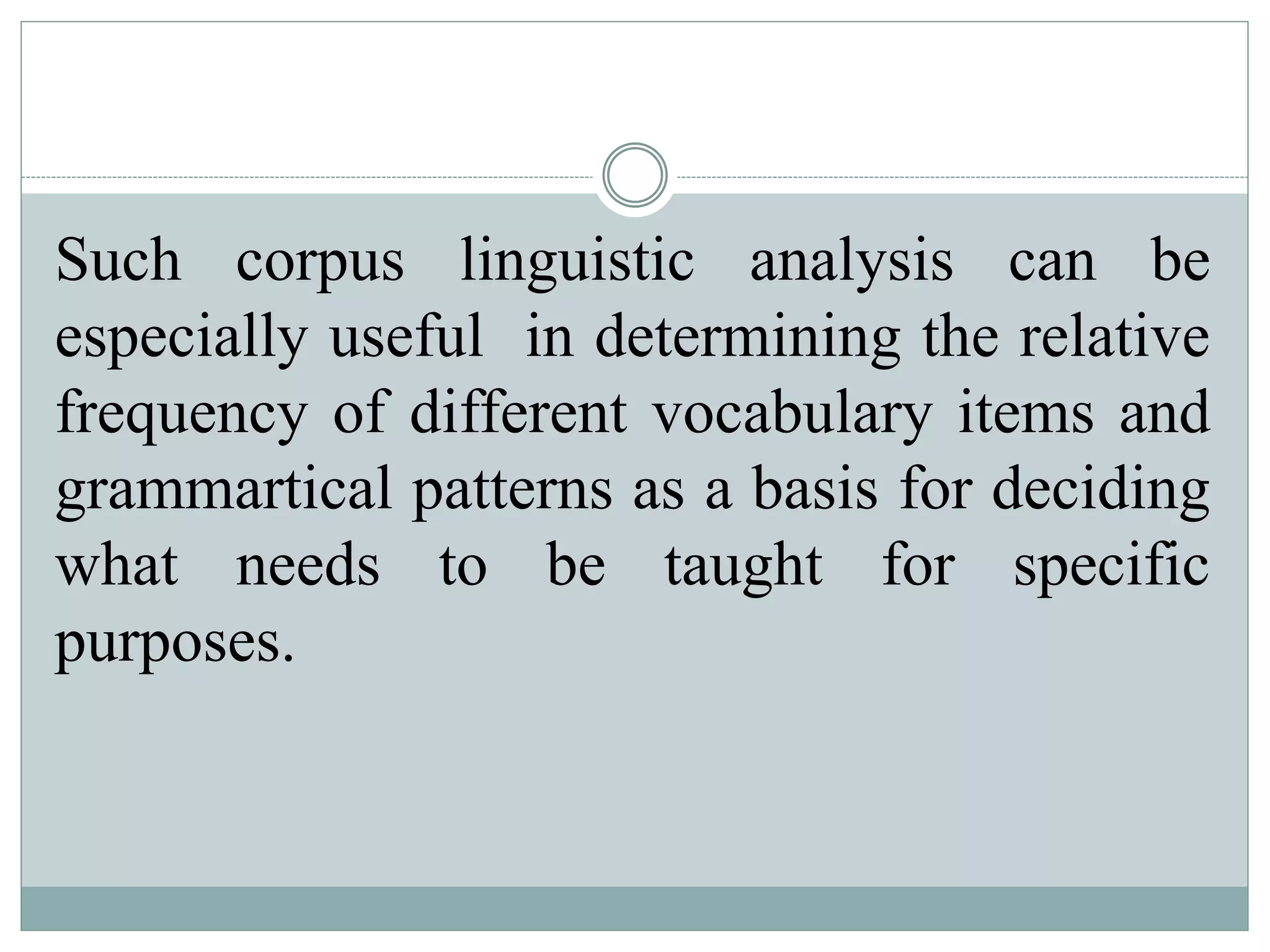 Such corpus linguistic analysis can be
especially useful in determining the relative
frequency of different vocabulary items and
grammartical patterns as a basis for deciding
what needs to be taught for specific
purposes.
 