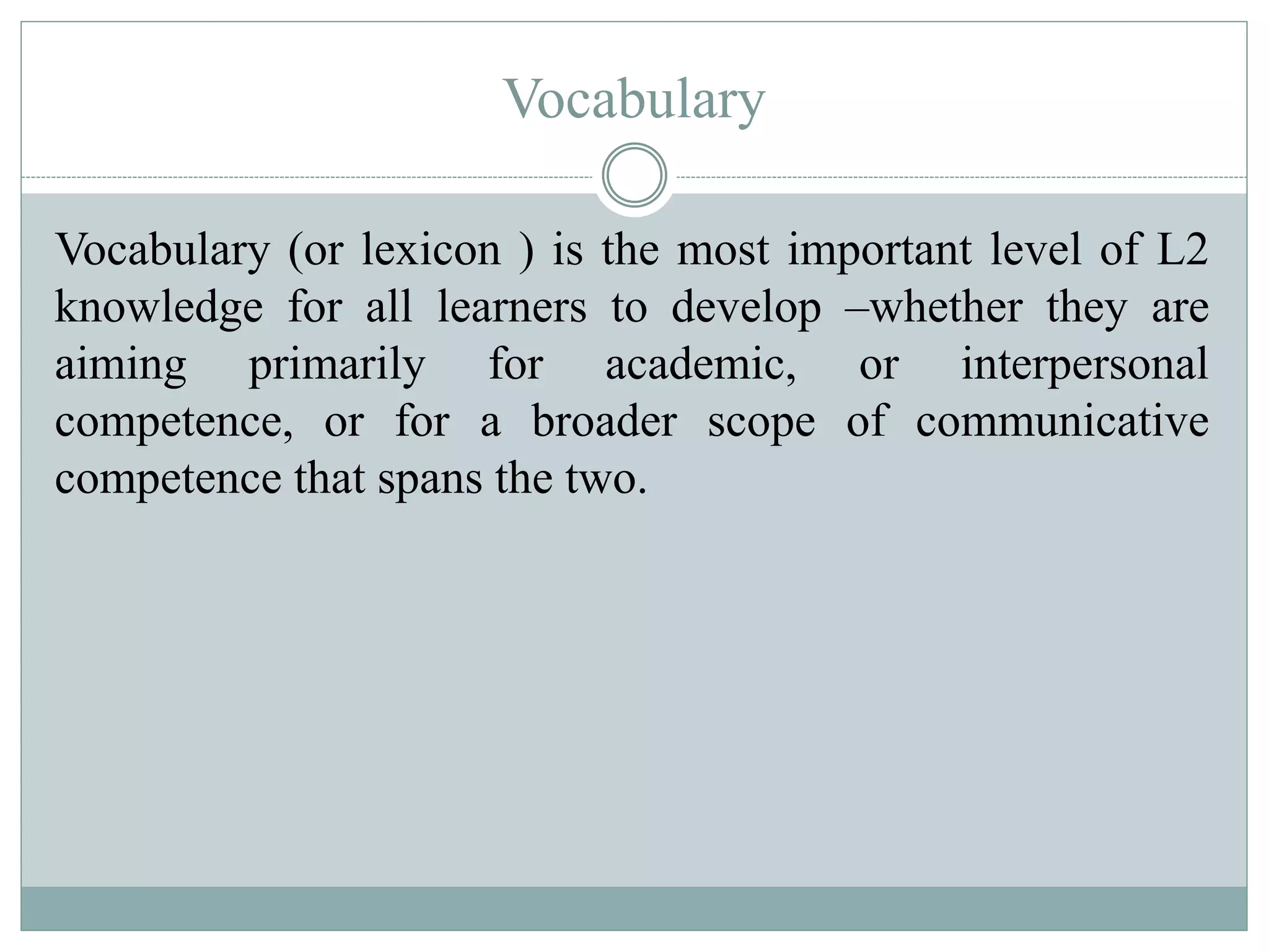 Vocabulary
Vocabulary (or lexicon ) is the most important level of L2
knowledge for all learners to develop –whether they are
aiming primarily for academic, or interpersonal
competence, or for a broader scope of communicative
competence that spans the two.
 