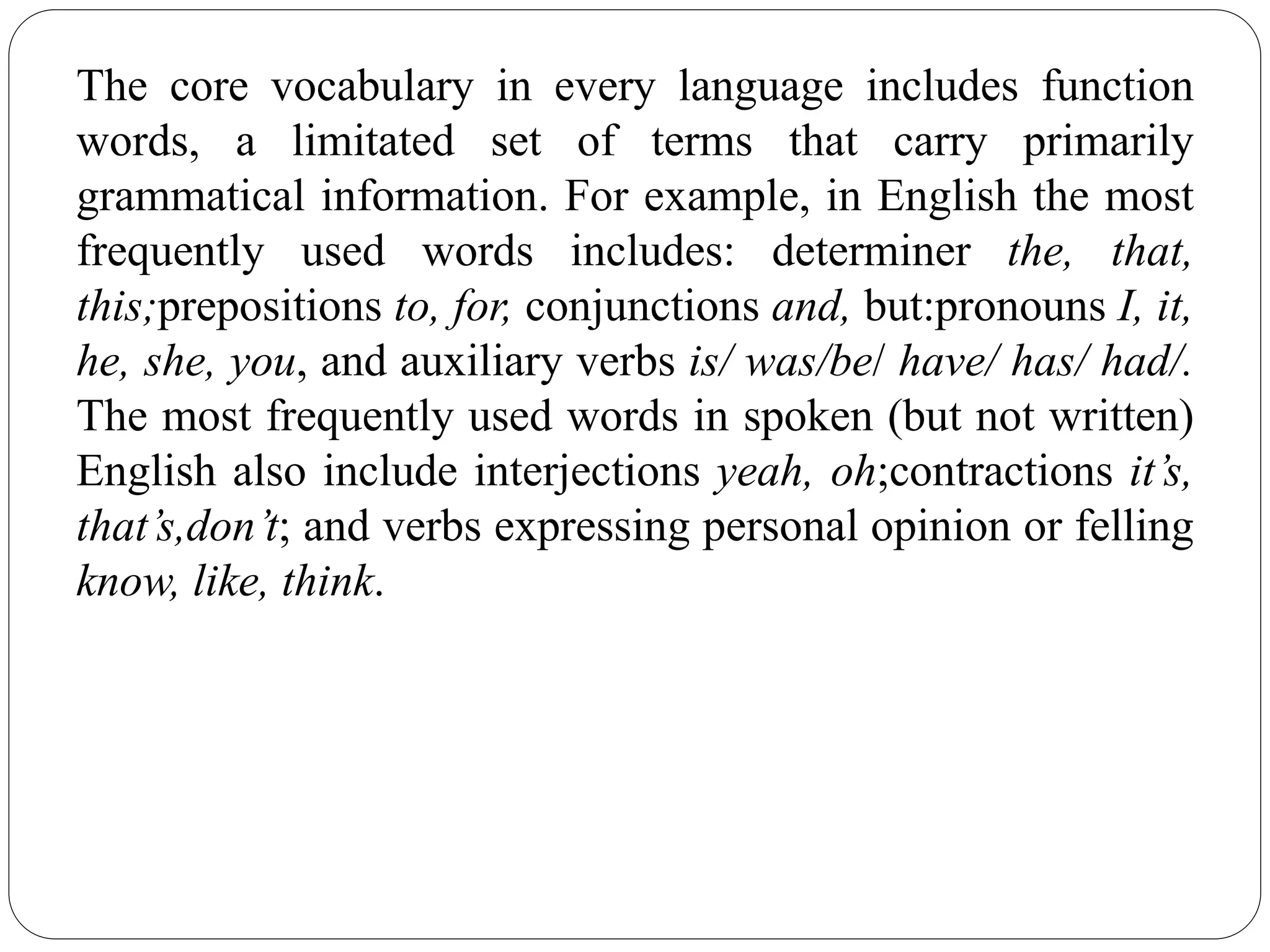 The core vocabulary in every language includes function
words, a limitated set of terms that carry primarily
grammatical information. For example, in English the most
frequently used words includes: determiner the, that,
this;prepositions to, for, conjunctions and, but:pronouns I, it,
he, she, you, and auxiliary verbs is/ was/be/ have/ has/ had/.
The most frequently used words in spoken (but not written)
English also include interjections yeah, oh;contractions it’s,
that’s,don’t; and verbs expressing personal opinion or felling
know, like, think.
 