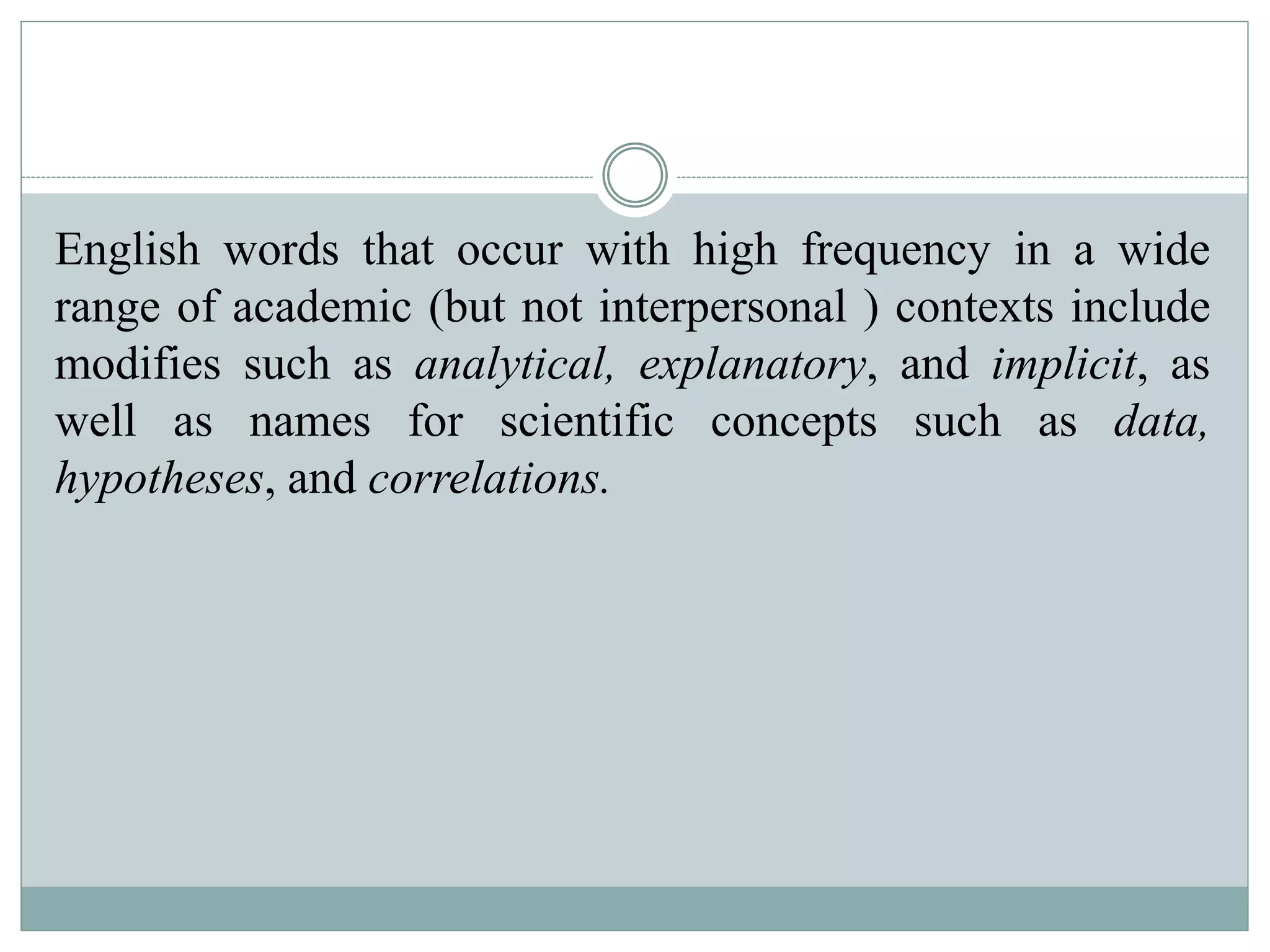 English words that occur with high frequency in a wide
range of academic (but not interpersonal ) contexts include
modifies such as analytical, explanatory, and implicit, as
well as names for scientific concepts such as data,
hypotheses, and correlations.
 