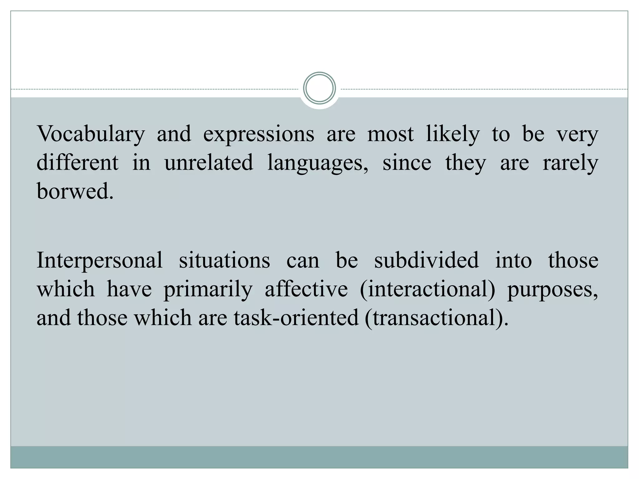 Vocabulary and expressions are most likely to be very
different in unrelated languages, since they are rarely
borwed.
Interpersonal situations can be subdivided into those
which have primarily affective (interactional) purposes,
and those which are task-oriented (transactional).
 