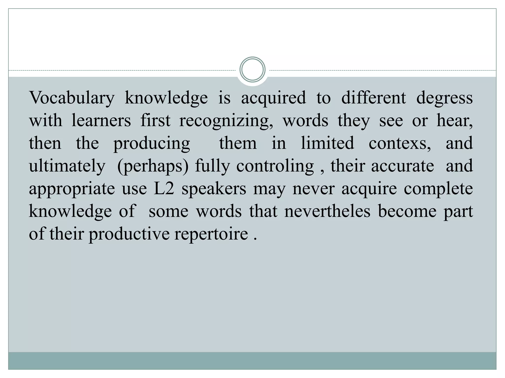 Vocabulary knowledge is acquired to different degress
with learners first recognizing, words they see or hear,
then the producing them in limited contexs, and
ultimately (perhaps) fully controling , their accurate and
appropriate use L2 speakers may never acquire complete
knowledge of some words that nevertheles become part
of their productive repertoire .
 