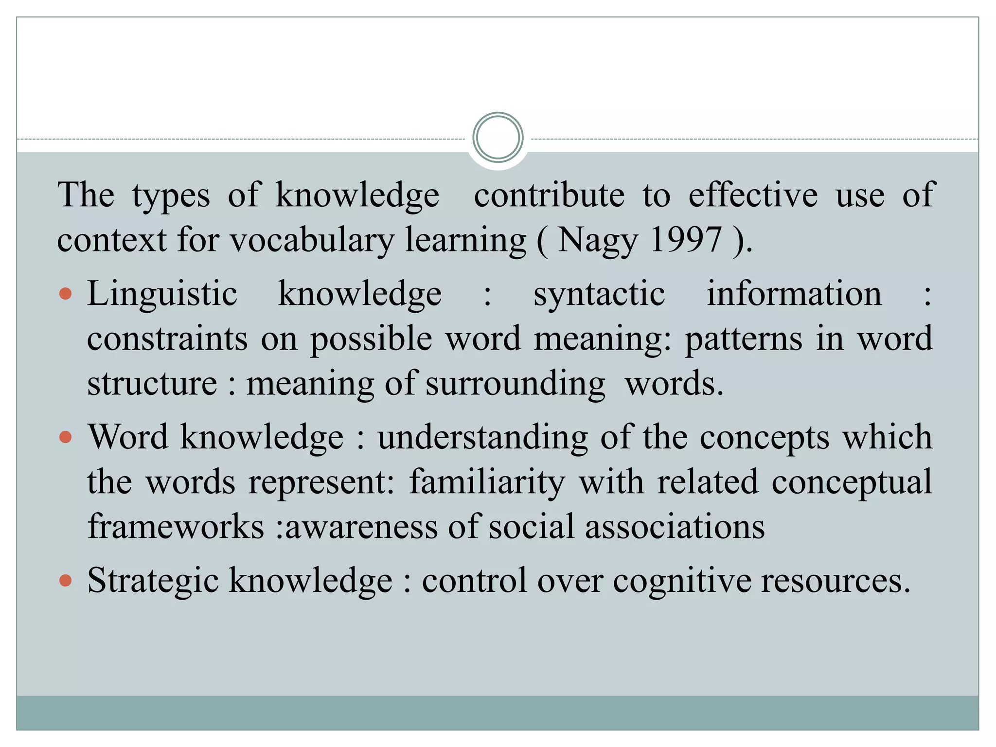 The types of knowledge contribute to effective use of
context for vocabulary learning ( Nagy 1997 ).
 Linguistic knowledge : syntactic information :
constraints on possible word meaning: patterns in word
structure : meaning of surrounding words.
 Word knowledge : understanding of the concepts which
the words represent: familiarity with related conceptual
frameworks :awareness of social associations
 Strategic knowledge : control over cognitive resources.
 