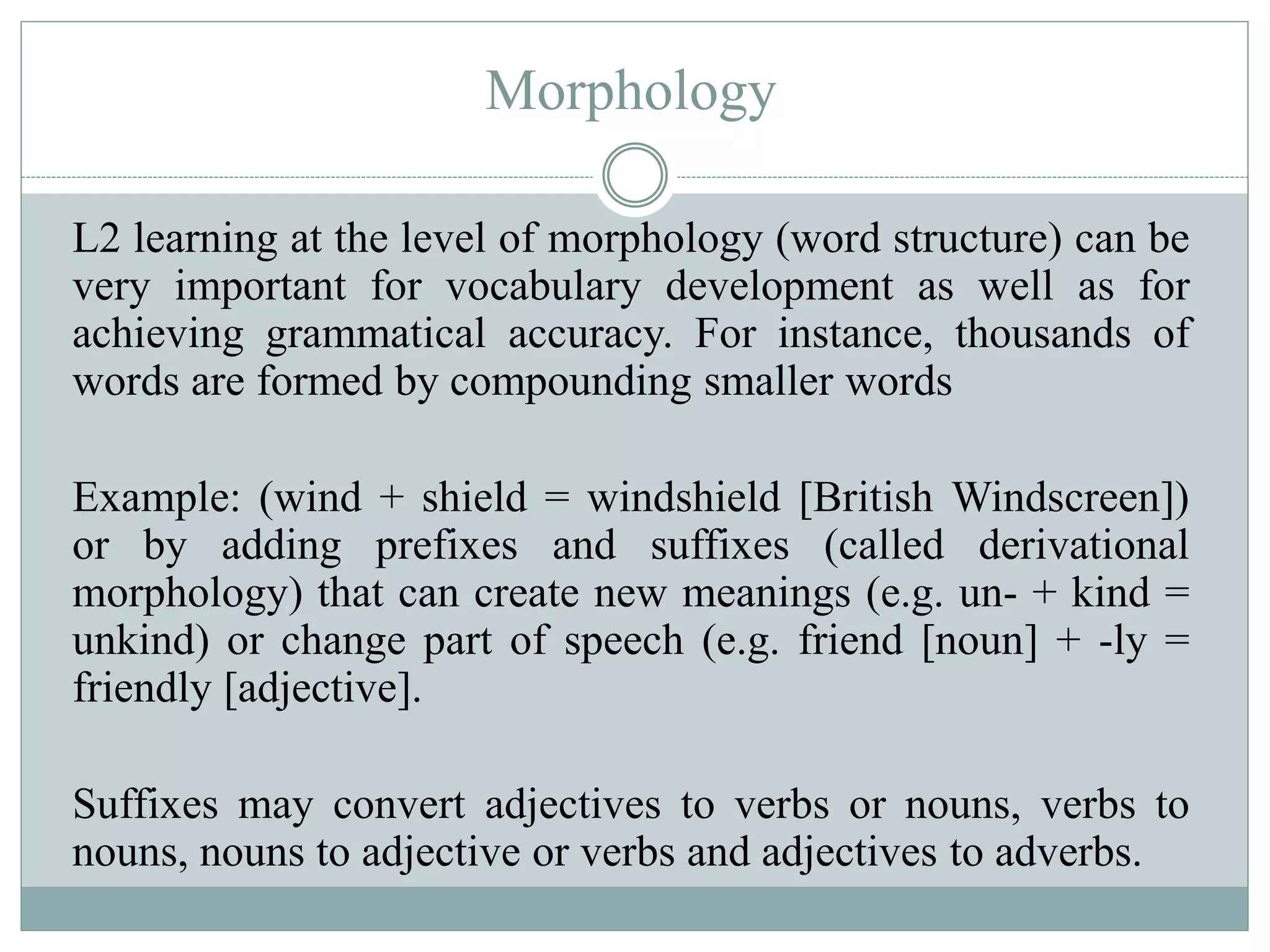 Morphology
L2 learning at the level of morphology (word structure) can be
very important for vocabulary development as well as for
achieving grammatical accuracy. For instance, thousands of
words are formed by compounding smaller words
Example: (wind + shield = windshield [British Windscreen])
or by adding prefixes and suffixes (called derivational
morphology) that can create new meanings (e.g. un- + kind =
unkind) or change part of speech (e.g. friend [noun] + -ly =
friendly [adjective].
Suffixes may convert adjectives to verbs or nouns, verbs to
nouns, nouns to adjective or verbs and adjectives to adverbs.
 