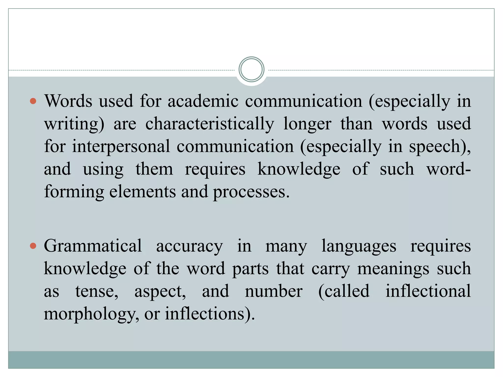  Words used for academic communication (especially in
writing) are characteristically longer than words used
for interpersonal communication (especially in speech),
and using them requires knowledge of such word-
forming elements and processes.
 Grammatical accuracy in many languages requires
knowledge of the word parts that carry meanings such
as tense, aspect, and number (called inflectional
morphology, or inflections).
 