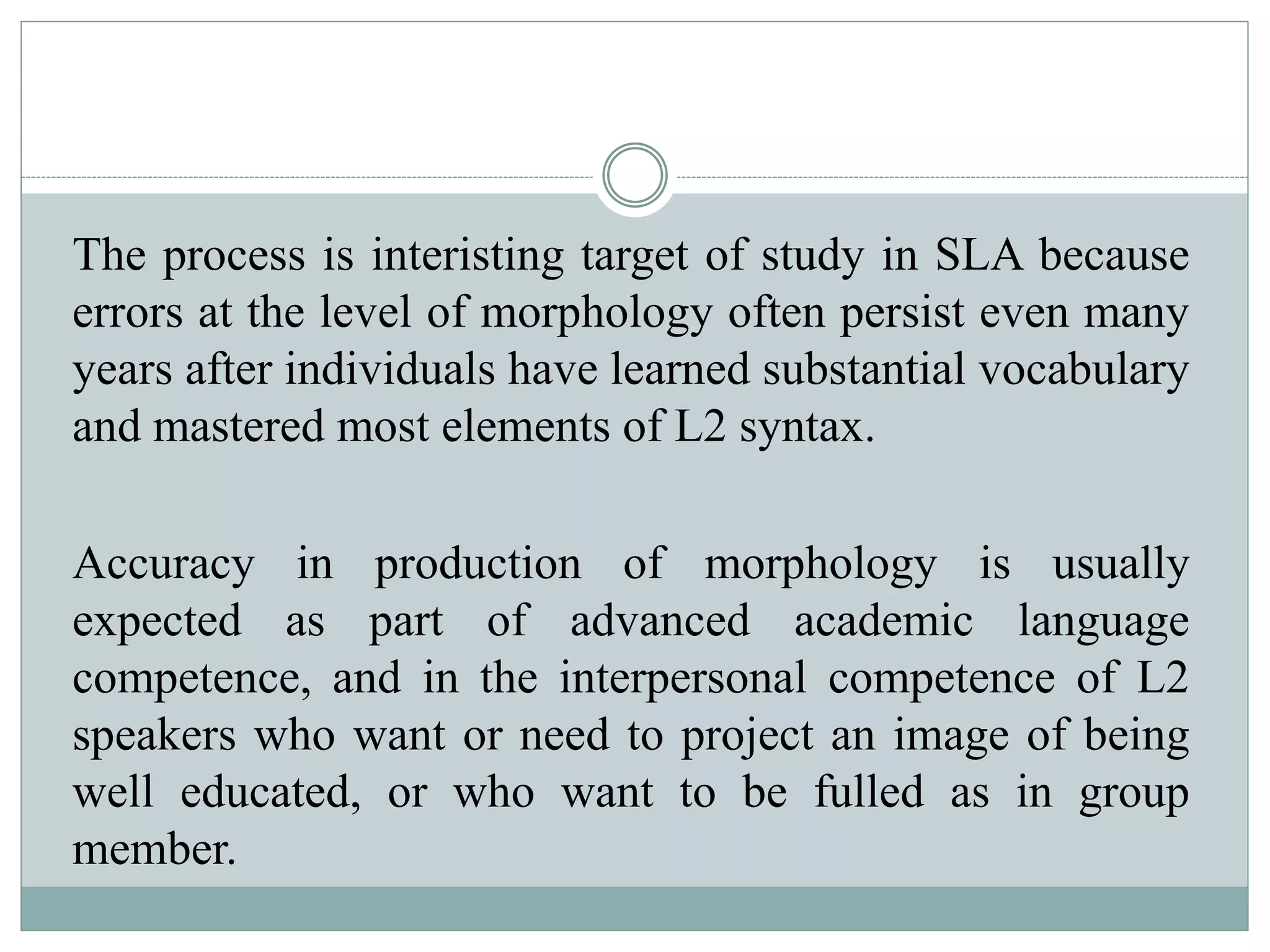 The process is interisting target of study in SLA because
errors at the level of morphology often persist even many
years after individuals have learned substantial vocabulary
and mastered most elements of L2 syntax.
Accuracy in production of morphology is usually
expected as part of advanced academic language
competence, and in the interpersonal competence of L2
speakers who want or need to project an image of being
well educated, or who want to be fulled as in group
member.
 