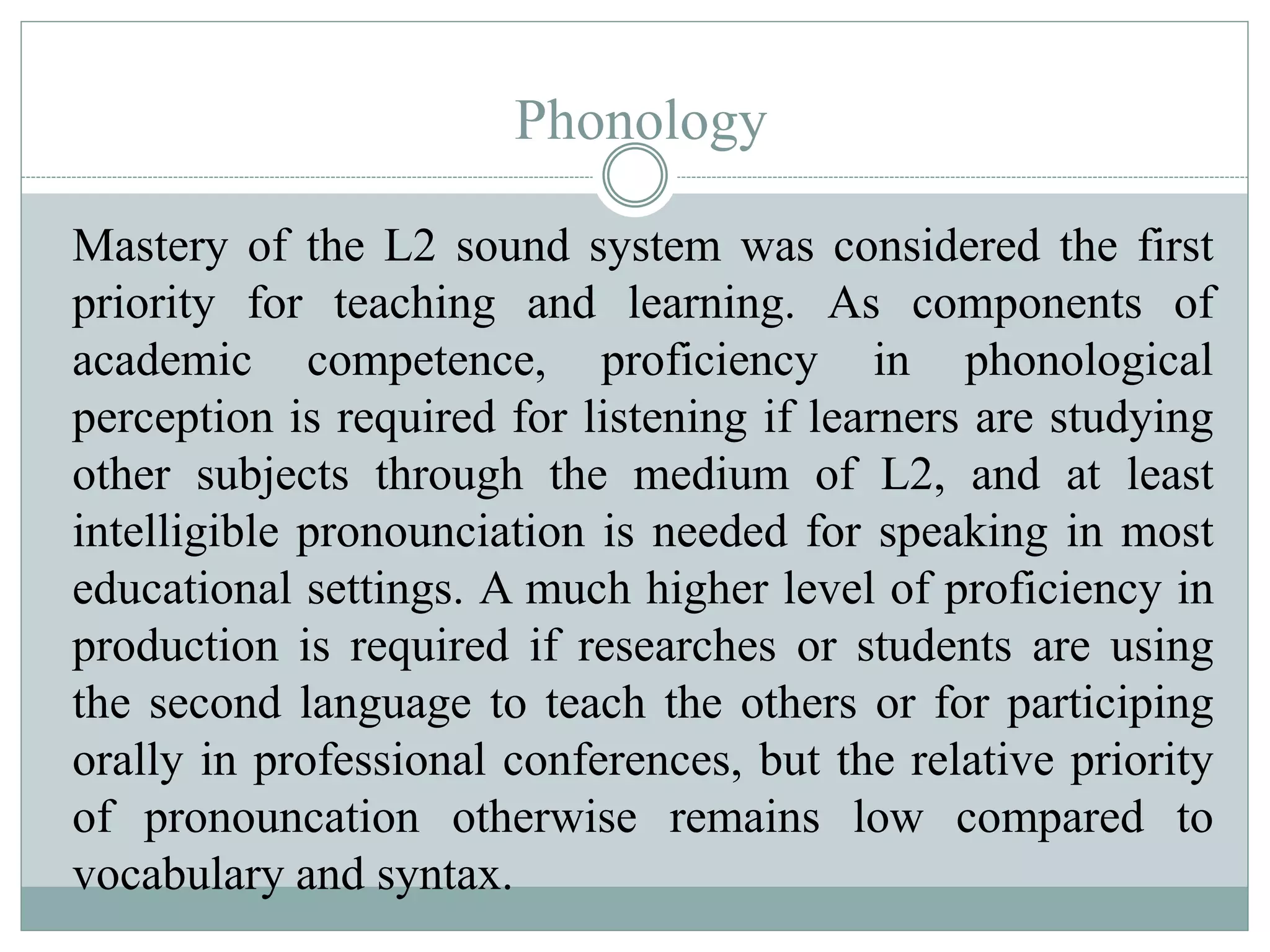 Phonology
Mastery of the L2 sound system was considered the first
priority for teaching and learning. As components of
academic competence, proficiency in phonological
perception is required for listening if learners are studying
other subjects through the medium of L2, and at least
intelligible pronounciation is needed for speaking in most
educational settings. A much higher level of proficiency in
production is required if researches or students are using
the second language to teach the others or for participing
orally in professional conferences, but the relative priority
of pronouncation otherwise remains low compared to
vocabulary and syntax.
 