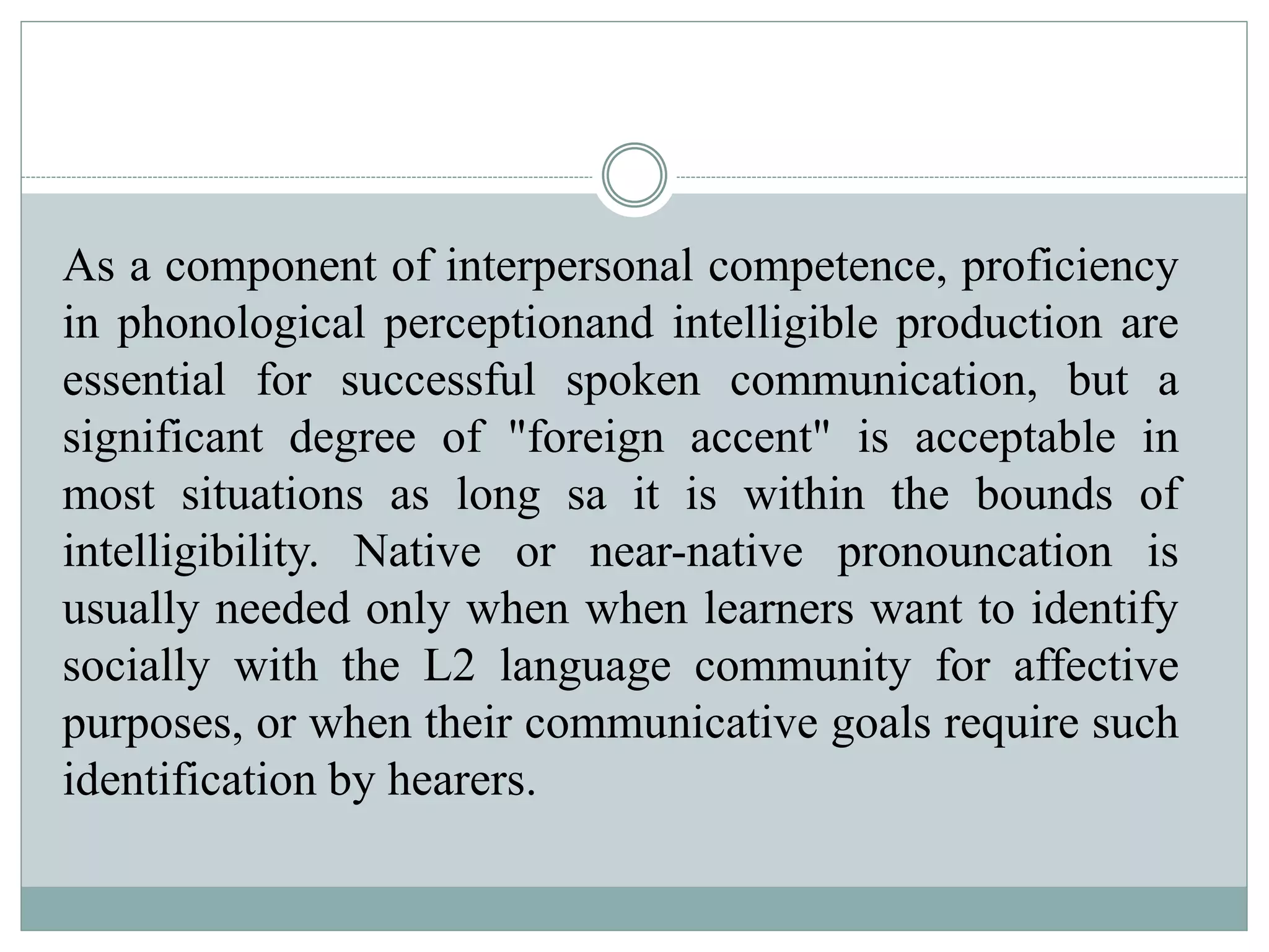 As a component of interpersonal competence, proficiency
in phonological perceptionand intelligible production are
essential for successful spoken communication, but a
significant degree of "foreign accent" is acceptable in
most situations as long sa it is within the bounds of
intelligibility. Native or near-native pronouncation is
usually needed only when when learners want to identify
socially with the L2 language community for affective
purposes, or when their communicative goals require such
identification by hearers.
 