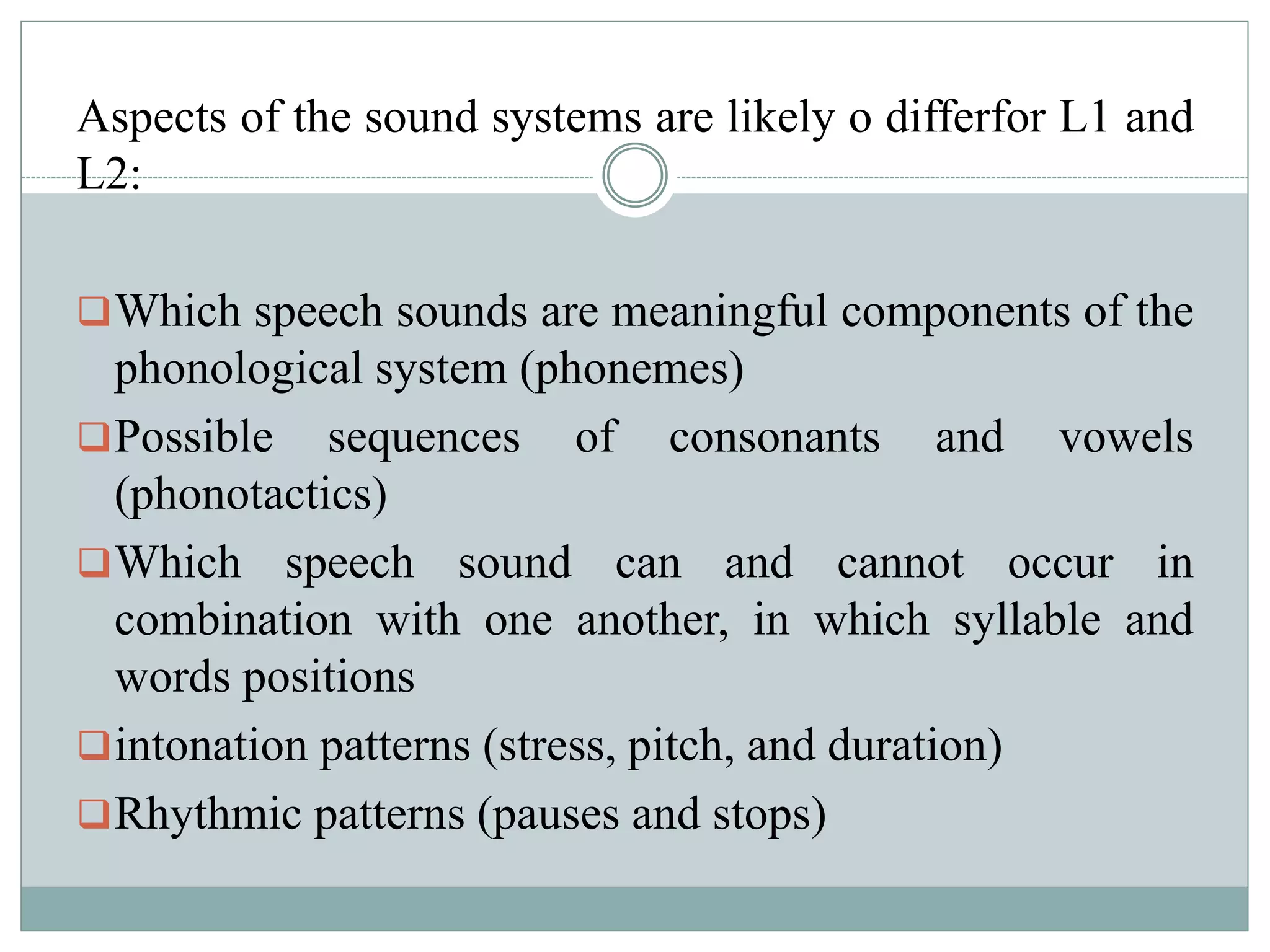 Aspects of the sound systems are likely o differfor L1 and
L2:
Which speech sounds are meaningful components of the
phonological system (phonemes)
Possible sequences of consonants and vowels
(phonotactics)
Which speech sound can and cannot occur in
combination with one another, in which syllable and
words positions
intonation patterns (stress, pitch, and duration)
Rhythmic patterns (pauses and stops)
 