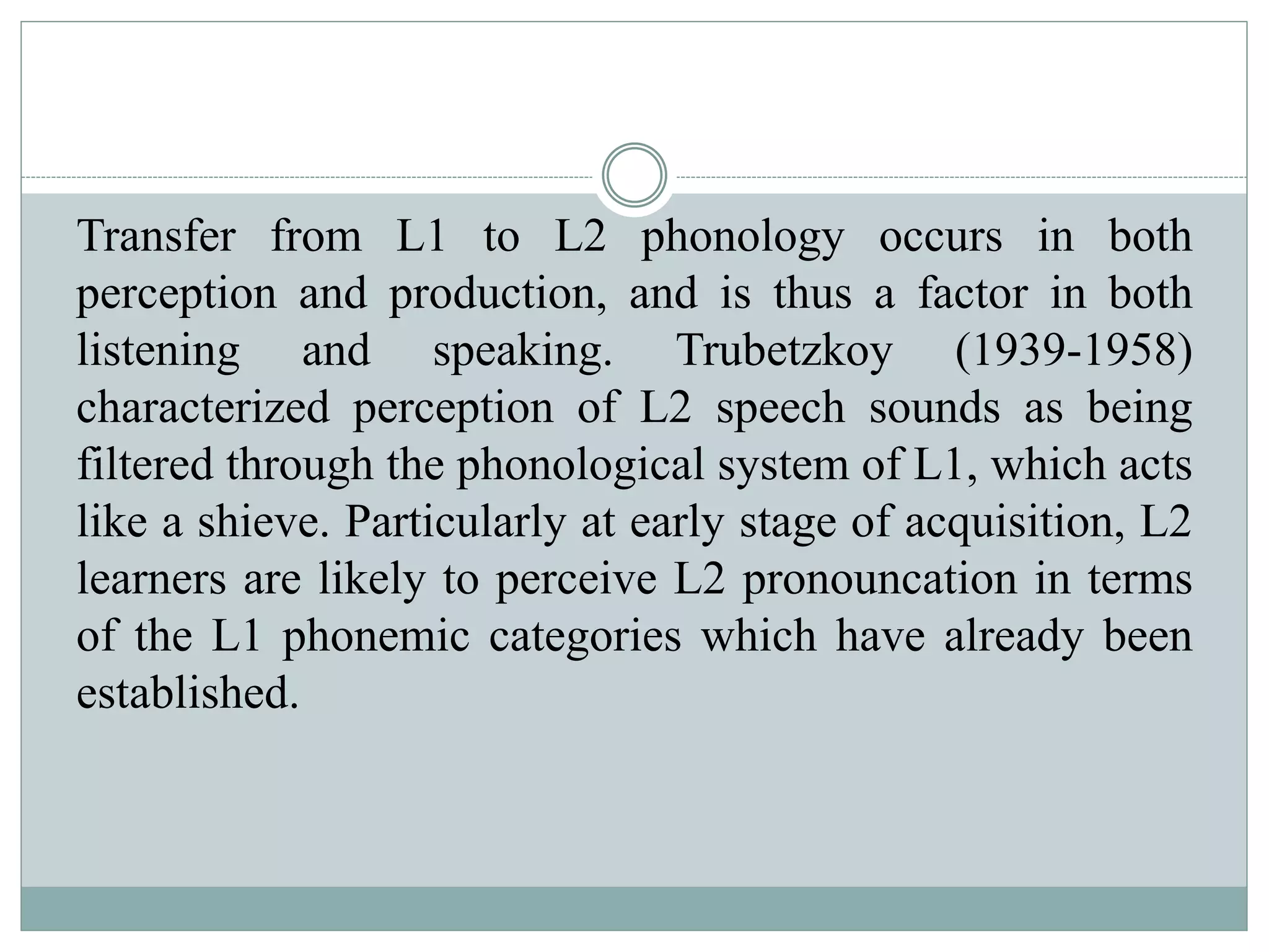 Transfer from L1 to L2 phonology occurs in both
perception and production, and is thus a factor in both
listening and speaking. Trubetzkoy (1939-1958)
characterized perception of L2 speech sounds as being
filtered through the phonological system of L1, which acts
like a shieve. Particularly at early stage of acquisition, L2
learners are likely to perceive L2 pronouncation in terms
of the L1 phonemic categories which have already been
established.
 