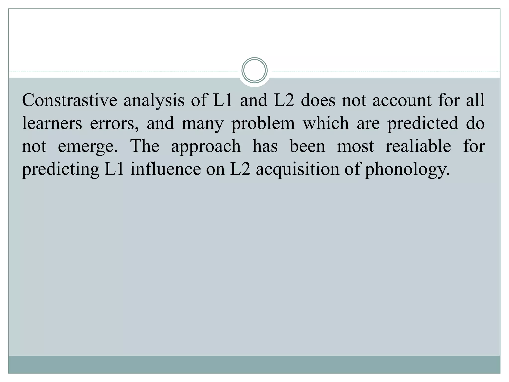 Constrastive analysis of L1 and L2 does not account for all
learners errors, and many problem which are predicted do
not emerge. The approach has been most realiable for
predicting L1 influence on L2 acquisition of phonology.
 