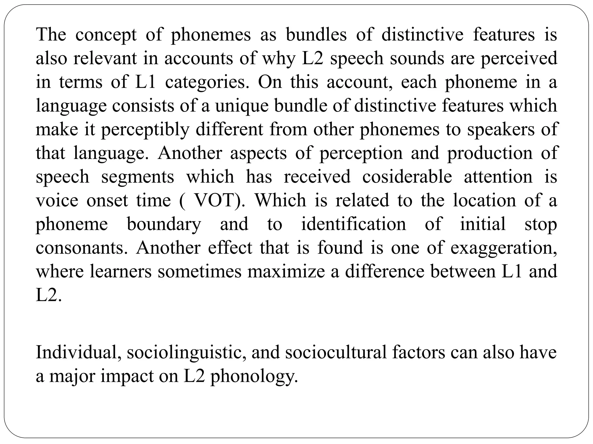 The concept of phonemes as bundles of distinctive features is
also relevant in accounts of why L2 speech sounds are perceived
in terms of L1 categories. On this account, each phoneme in a
language consists of a unique bundle of distinctive features which
make it perceptibly different from other phonemes to speakers of
that language. Another aspects of perception and production of
speech segments which has received cosiderable attention is
voice onset time ( VOT). Which is related to the location of a
phoneme boundary and to identification of initial stop
consonants. Another effect that is found is one of exaggeration,
where learners sometimes maximize a difference between L1 and
L2.
Individual, sociolinguistic, and sociocultural factors can also have
a major impact on L2 phonology.
 