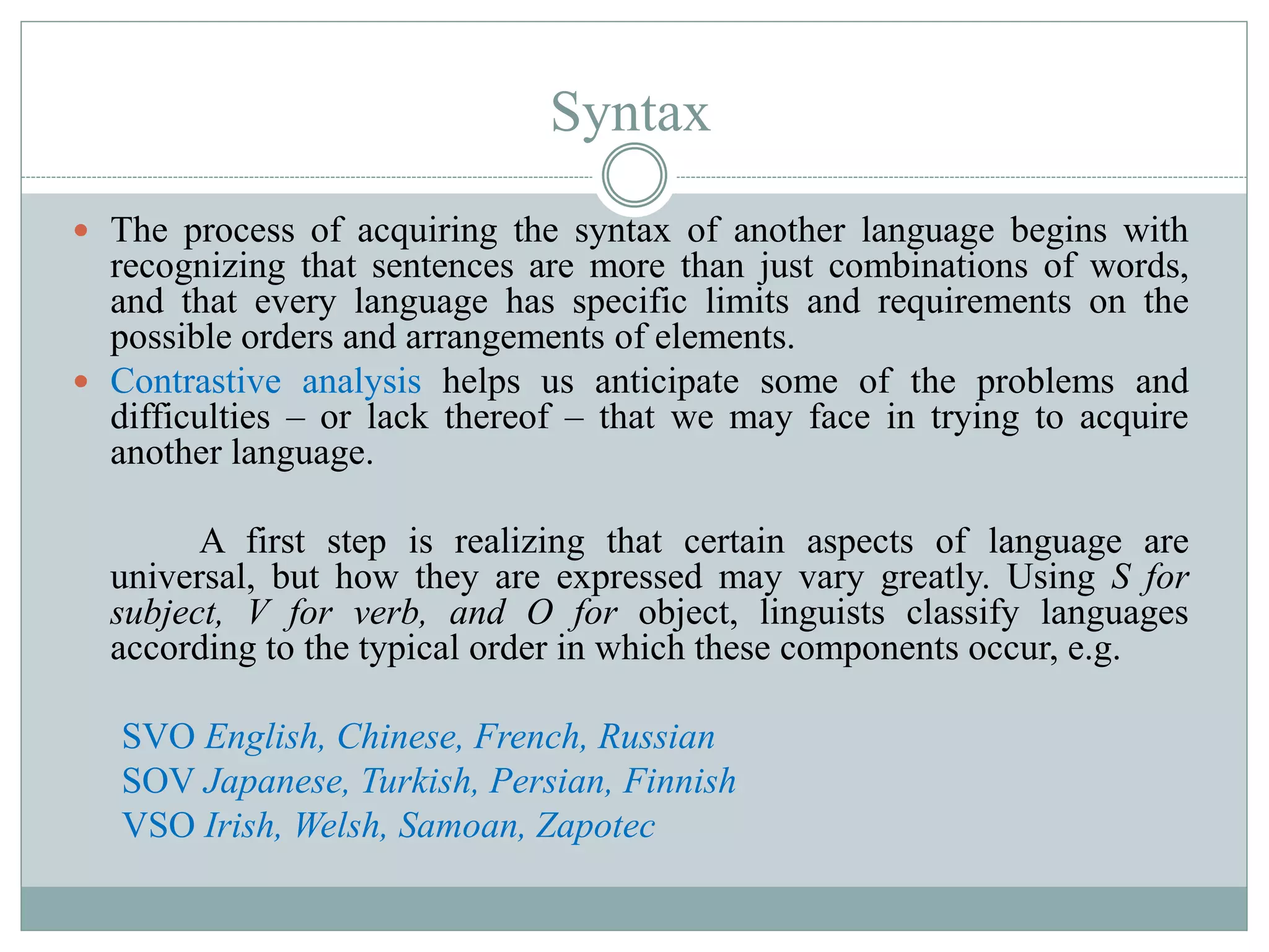 Syntax
 The process of acquiring the syntax of another language begins with
recognizing that sentences are more than just combinations of words,
and that every language has specific limits and requirements on the
possible orders and arrangements of elements.
 Contrastive analysis helps us anticipate some of the problems and
difficulties – or lack thereof – that we may face in trying to acquire
another language.
A first step is realizing that certain aspects of language are
universal, but how they are expressed may vary greatly. Using S for
subject, V for verb, and O for object, linguists classify languages
according to the typical order in which these components occur, e.g.
SVO English, Chinese, French, Russian
SOV Japanese, Turkish, Persian, Finnish
VSO Irish, Welsh, Samoan, Zapotec
 