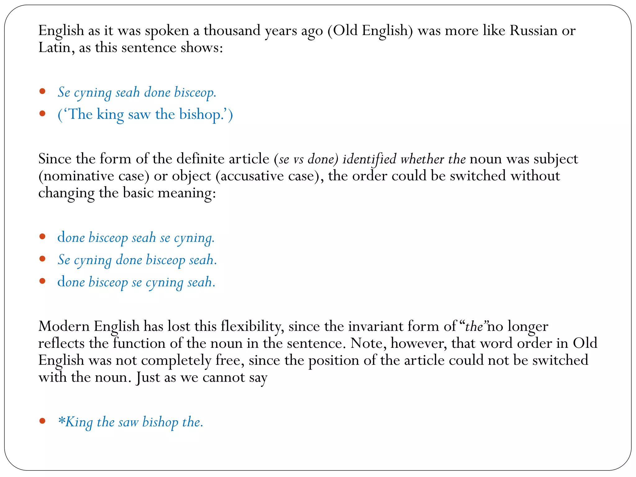 English as it was spoken a thousand years ago (Old English) was more like Russian or
Latin, as this sentence shows:
 Se cyning seah done bisceop.
 (‘The king saw the bishop.’)
Since the form of the definite article (se vs done) identified whether the noun was subject
(nominative case) or object (accusative case), the order could be switched without
changing the basic meaning:
 done bisceop seah se cyning.
 Se cyning done bisceop seah.
 done bisceop se cyning seah.
Modern English has lost this flexibility, since the invariant form of “the”no longer
reflects the function of the noun in the sentence. Note, however, that word order in Old
English was not completely free, since the position of the article could not be switched
with the noun. Just as we cannot say
 *King the saw bishop the.
 