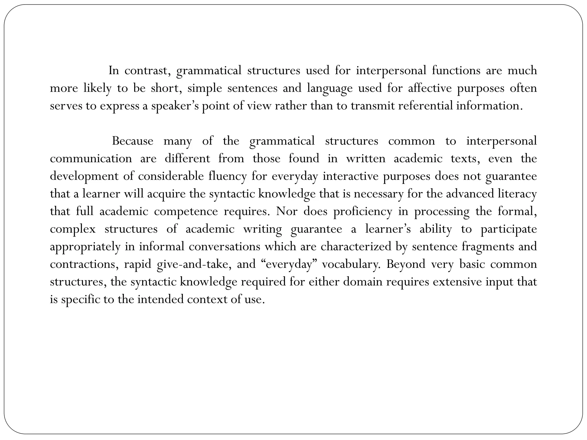 In contrast, grammatical structures used for interpersonal functions are much
more likely to be short, simple sentences and language used for affective purposes often
serves to express a speaker’s point of view rather than to transmit referential information.
Because many of the grammatical structures common to interpersonal
communication are different from those found in written academic texts, even the
development of considerable fluency for everyday interactive purposes does not guarantee
that a learner will acquire the syntactic knowledge that is necessary for the advanced literacy
that full academic competence requires. Nor does proficiency in processing the formal,
complex structures of academic writing guarantee a learner’s ability to participate
appropriately in informal conversations which are characterized by sentence fragments and
contractions, rapid give-and-take, and “everyday” vocabulary. Beyond very basic common
structures, the syntactic knowledge required for either domain requires extensive input that
is specific to the intended context of use.
 