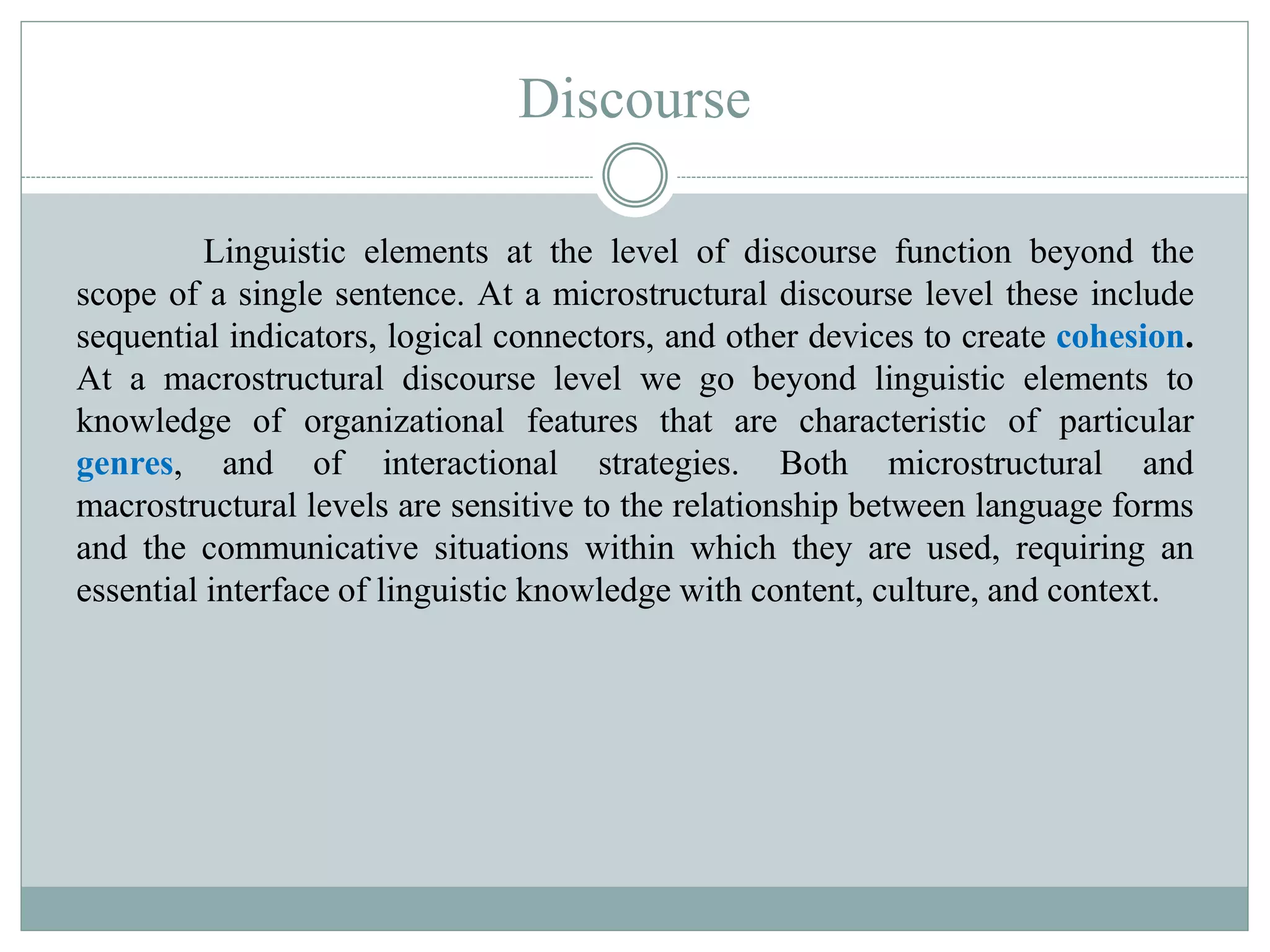 Discourse
Linguistic elements at the level of discourse function beyond the
scope of a single sentence. At a microstructural discourse level these include
sequential indicators, logical connectors, and other devices to create cohesion.
At a macrostructural discourse level we go beyond linguistic elements to
knowledge of organizational features that are characteristic of particular
genres, and of interactional strategies. Both microstructural and
macrostructural levels are sensitive to the relationship between language forms
and the communicative situations within which they are used, requiring an
essential interface of linguistic knowledge with content, culture, and context.
 