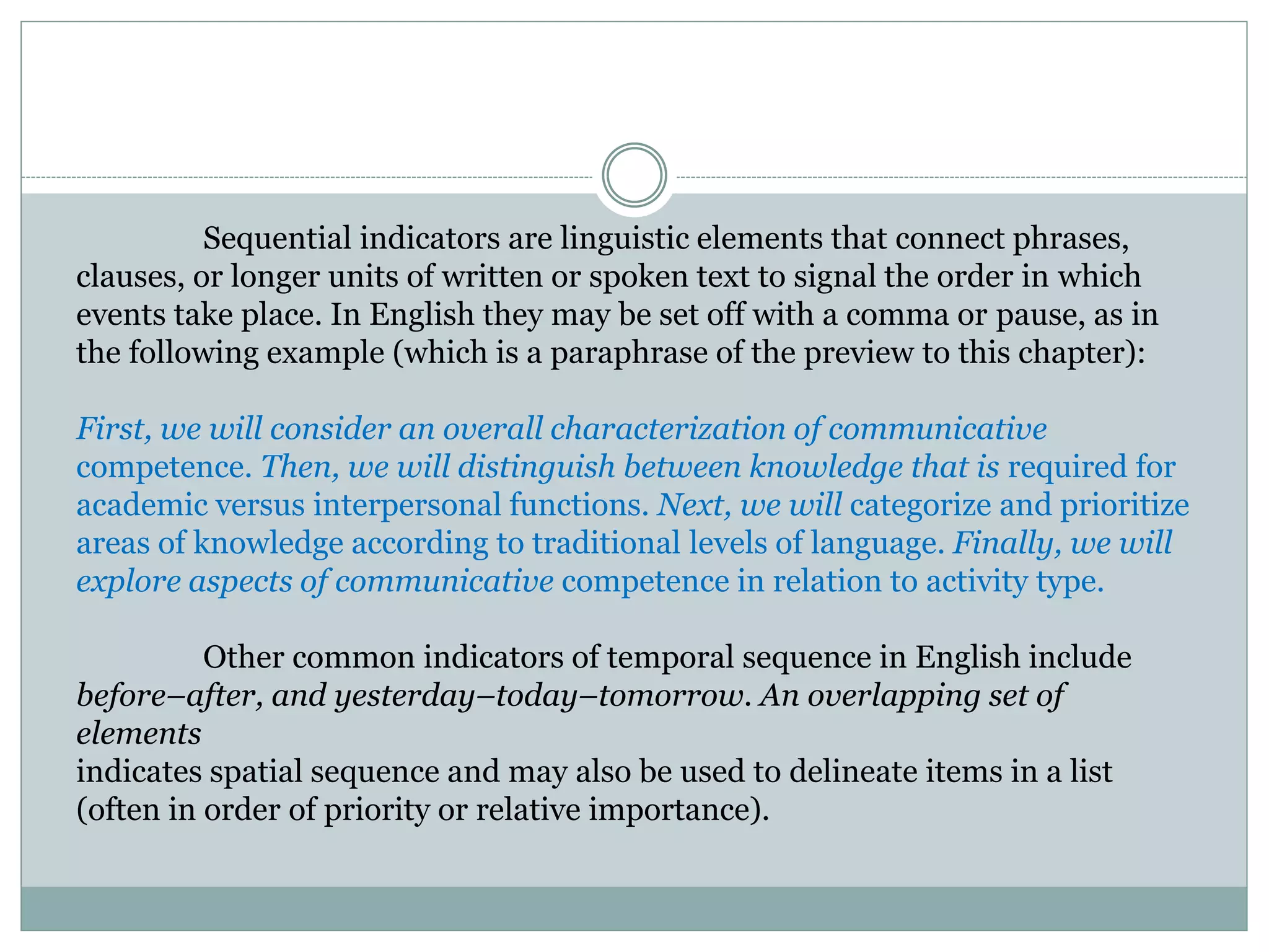 Sequential indicators are linguistic elements that connect phrases,
clauses, or longer units of written or spoken text to signal the order in which
events take place. In English they may be set off with a comma or pause, as in
the following example (which is a paraphrase of the preview to this chapter):
First, we will consider an overall characterization of communicative
competence. Then, we will distinguish between knowledge that is required for
academic versus interpersonal functions. Next, we will categorize and prioritize
areas of knowledge according to traditional levels of language. Finally, we will
explore aspects of communicative competence in relation to activity type.
Other common indicators of temporal sequence in English include
before–after, and yesterday–today–tomorrow. An overlapping set of
elements
indicates spatial sequence and may also be used to delineate items in a list
(often in order of priority or relative importance).
 