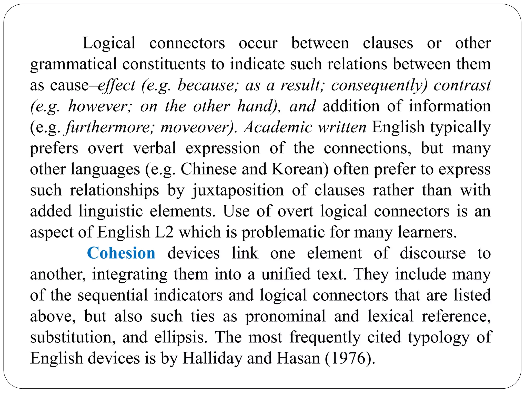 Logical connectors occur between clauses or other
grammatical constituents to indicate such relations between them
as cause–effect (e.g. because; as a result; consequently) contrast
(e.g. however; on the other hand), and addition of information
(e.g. furthermore; moveover). Academic written English typically
prefers overt verbal expression of the connections, but many
other languages (e.g. Chinese and Korean) often prefer to express
such relationships by juxtaposition of clauses rather than with
added linguistic elements. Use of overt logical connectors is an
aspect of English L2 which is problematic for many learners.
Cohesion devices link one element of discourse to
another, integrating them into a unified text. They include many
of the sequential indicators and logical connectors that are listed
above, but also such ties as pronominal and lexical reference,
substitution, and ellipsis. The most frequently cited typology of
English devices is by Halliday and Hasan (1976).
 
