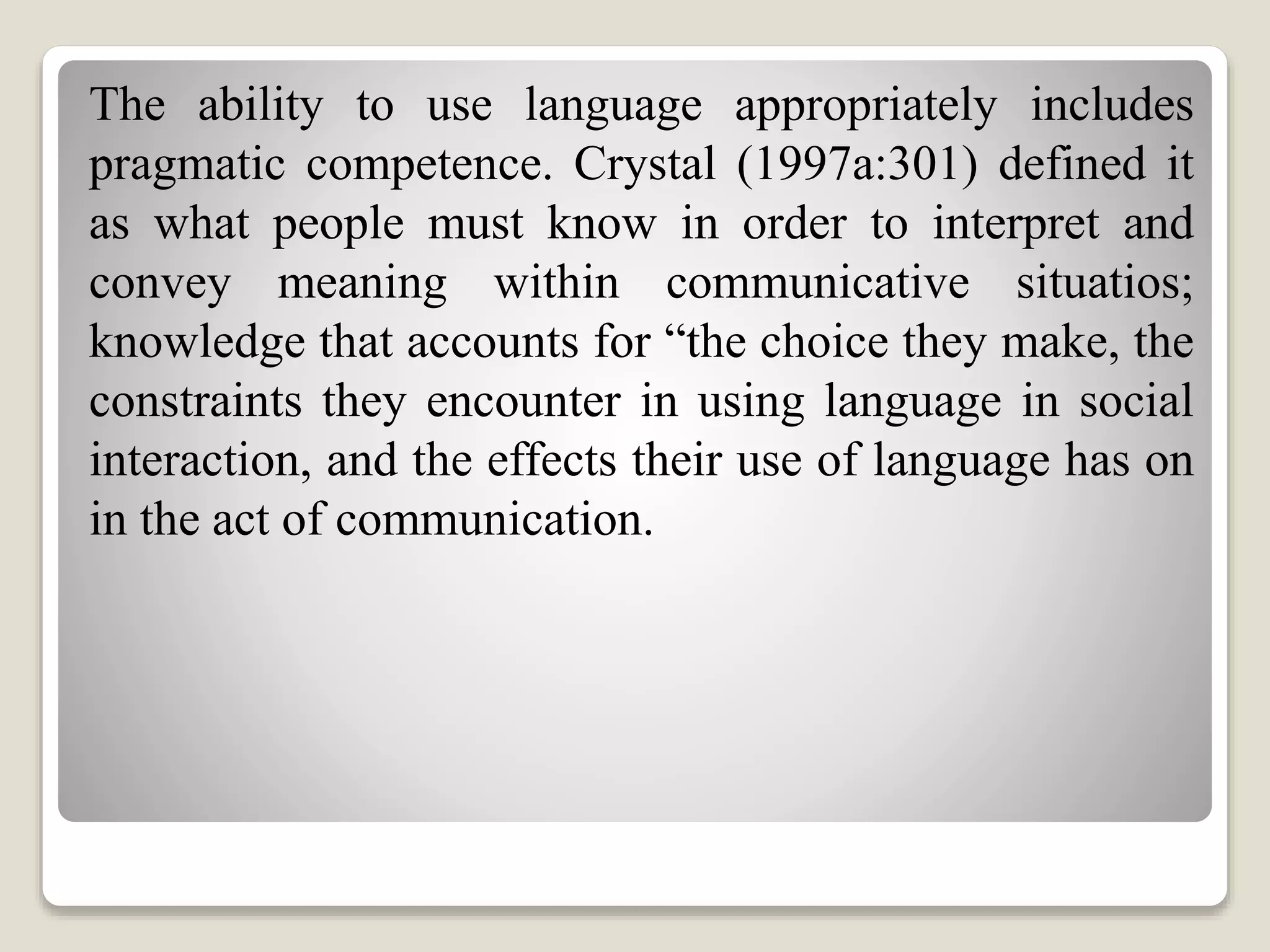 The ability to use language appropriately includes
pragmatic competence. Crystal (1997a:301) defined it
as what people must know in order to interpret and
convey meaning within communicative situatios;
knowledge that accounts for “the choice they make, the
constraints they encounter in using language in social
interaction, and the effects their use of language has on
in the act of communication.
 